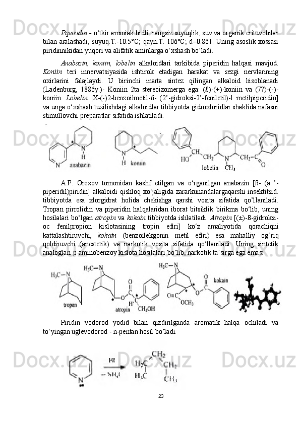 Piperidin -  o‘tkir ammiak hidli, rangsiz suyuqlik, suv va organik erituvchilar
bilan aralashadi, suyuq.T.-10.5°C; qayn.T. 106°C; d=0.861. Uning asoslik xossasi
piridinnikidan yuqori va alifatik aminlarga o‘xshash bo’ladi. 
Anabazin,   koniin,   lobelin   alkaloidlari   tarkibida   piperidin   halqasi   mavjud.
Koniin   teri   innervatsiyasida   ishtirok   etadigan   harakat   va   sezgi   nervlarining
oxirlarini   falajlaydi.   U   birinchi   inarta   sintez   qilingan   alkaloid   hisoblanadi
(Ladenburg,   1886y.)-   Koniin   2ta   stereoizomerga   ega:   (£)-(+)-koniin   va   (7?)-(-)-
koniin.   Lobelin   |X-(-)2-benzoilmetil-6-   (2’-gidroksi-2’-feniletil)-l   metilpiperidin]
va unga o‘xshash tuzilishdagi alkaloidlar tibbiyotda gidroxloridlar shaklida nafasni
stimullovchi preparatlar sifatida ishlatiladi.
A.P.   Orexov   tomonidan   kashf   etilgan   va   o‘rganilgan   anabazin   [ß-   (a   ’-
piperidil)piridin] alkaloidi qishloq xo‘jaligida zararkunandalargaqarshi  insektitsid.
tibbiyotda   esa   xlorgidrat   holida   chekishga   qarshi   vosita   sifatida   qo’lIaniladi.
Tropan   pirrolidin   va   piperidin   halqalaridan   iborat   bitsiklik   birikma   bo‘lib,   uning
hosilalari bo‘lgan   atropin   va  kokain   tibbiyotda ishlatiladi.   Atropin   [(±)-ß-gidroksi-
oc   fenilpropion   kislotasining   tropin   efiri]   ko‘z   amaliyotida   qorachiqni
kattalashtiruvchi,   kokain   (benzoilekgonin   metil   efiri)   esa   mahalliy   og‘riq
qoldiruvchi   (anestetik)   va   narkotik   vosita   sifatida   qo‘llaniladi.   Uning   sintetik
analoglari p-aminobenzoy kislota hosilalari bo‘lib, narkotik ta’sirga ega emas:  
Piridin   vodorod   yodid   bilan   qizdirilganda   aromatik   halqa   ochiladi   va
to‘yingan uglevodorod - n-pentan hosil bo’ladi.
 
23 