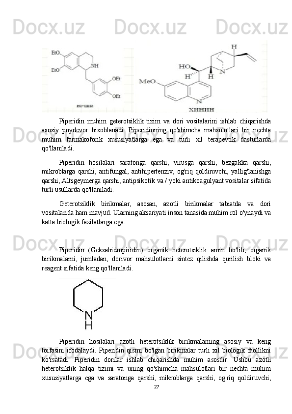  
Piperidin   muhim   geterotsiklik   tizim   va   dori   vositalarini   ishlab   chiqarishda
asosiy   poydevor   hisoblanadi.   Piperidinning   qo'shimcha   mahsulotlari   bir   nechta
muhim   farmakoforik   xususiyatlarga   ega   va   turli   xil   terapevtik   dasturlarda
qo'llaniladi.
Piperidin   hosilalari   saratonga   qarshi,   virusga   qarshi,   bezgakka   qarshi,
mikroblarga   qarshi,   antifungal,   antihipertenziv,   og'riq   qoldiruvchi,   yallig'lanishga
qarshi, Altsgeymerga qarshi, antipsikotik va / yoki antikoagulyant vositalar sifatida
turli usullarda qo'llaniladi.
Geterotsiklik   birikmalar,   asosan,   azotli   birikmalar   tabiatda   va   dori
vositalarida ham mavjud. Ularning aksariyati inson tanasida muhim rol o'ynaydi va
katta biologik fazilatlarga ega.
Piperidin   (Geksahidropiridin)   organik   heterotsiklik   amin   bo'lib,   organik
birikmalarni,   jumladan,   dorivor   mahsulotlarni   sintez   qilishda   qurilish   bloki   va
reagent sifatida keng qo'llaniladi.
Piperidin   hosilalari   azotli   heterotsiklik   birikmalarning   asosiy   va   keng
toifasini   ifodalaydi.   Piperidin   qismi   bo'lgan   birikmalar   turli   xil   biologik   faollikni
ko'rsatadi.   Piperidin   dorilar   ishlab   chiqarishda   muhim   asosdir.   Ushbu   azotli
heterotsiklik   halqa   tizimi   va   uning   qo'shimcha   mahsulotlari   bir   nechta   muhim
xususiyatlarga   ega   va   saratonga   qarshi,   mikroblarga   qarshi,   og'riq   qoldiruvchi,
27 