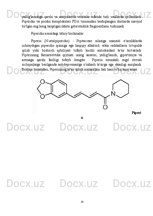 yallig'lanishga   qarshi   va   antipsikotik   vositalar   sifatida   turli   usullarda   qo'llaniladi.
Piperidin   va   piridin   komplekslari   FDA   tomonidan   tasdiqlangan   dorilarda   mavjud
bo'lgan eng keng tarqalgan ikkita geterotsiklik fragmentlarni tushunadi.
Piperidin asosidagi tabiiy birikmalar
Piperin   (N-atsilpiperidin)   -   Piperaceae   oilasiga   mansub   o'simliklarda
uchraydigan   piperidin   qismiga   ega   haqiqiy   alkaloid;   erkin   radikallarni   to'sqinlik
qilish   yoki   bostirish   qobiliyati   tufayli   kuchli   antioksidant   ta'sir   ko'rsatadi.
Piperinning   farmatsevtika   qiymati   uning   saraton,   yallig'lanish,   gipertoniya   va
astmaga   qarshi   faolligi   tufayli   kengdir   .   Piperin   surunkali   engil   stressli
sichqonlarga   berilganda   antidepressantga   o'xshash   ta'sirga   ega   ekanligi   aniqlandi.
Boshqa tomondan, Piperinning ta'sir qilish mexanizmi hali ham to'liq aniq emas.
Piperi
n
28 