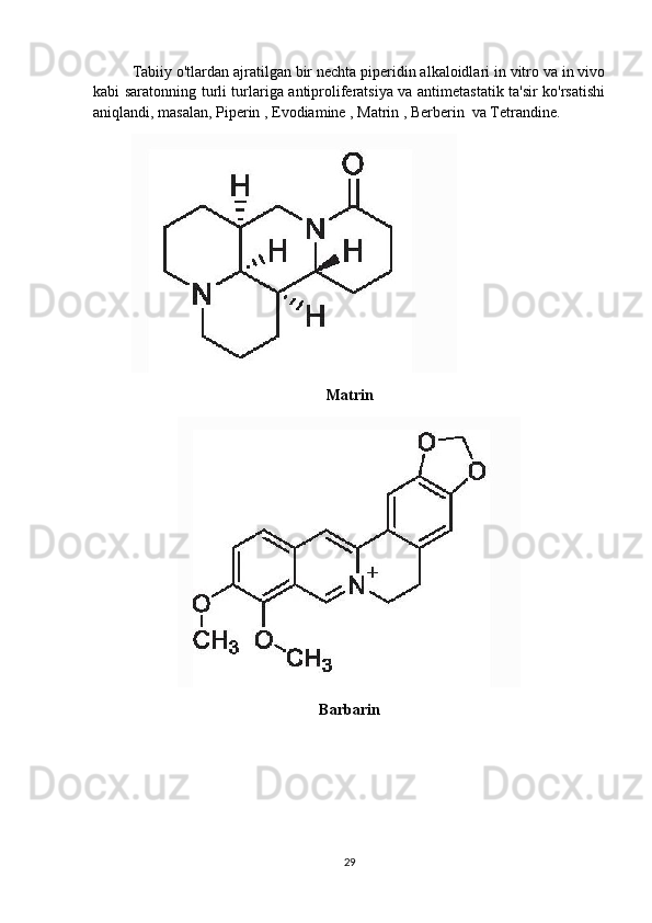 Tabiiy o'tlardan ajratilgan bir nechta piperidin alkaloidlari in vitro va in vivo
kabi saratonning turli turlariga antiproliferatsiya va antimetastatik ta'sir ko'rsatishi
aniqlandi, masalan, Piperin , Evodiamine , Matrin , Berberin  va Tetrandine. 
Matrin
Barbarin
29 