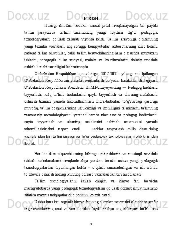 KIRISH 
Hozirgi   ilm-fan,   texnika,   sanoat   jadal   rivojlanayotgan   bir   paytda
ta`lim   jarayonida   ta`lim   mazmuning   yangi   loyihasi   ilg’or   pedagogik
texnologiyalarni   qo`llash   zarurati   vujudga   keldi.   Ta`lim   jarayoniga   o`qitishning
yangi   texnika   vositalari,   eng   so`nggi   kompyuterlar,   axborotlarning   kirib   kelishi
nafaqat   ta`lim   oluvchilar,   balki   ta`lim   beruvchilarning   ham   o`z   ustida   muntazam
ishlashi,   pedagogik   bilim   saviyasi,   malaka   va   ko`nikmalarini   doimiy   ravishda
oshirib borishi zarurligini ko`rsatmoqda.
O‘zbekiston   Respublikasi   qonunlariga,   2017-2021-   yillarga   mo‘ljallangan
O‘zbekiston   Respublikasini   yanada   rivojlantirish   bo‘yicha   harakatlar   strategiyasi,
O‘zbekiston   Respublikasi   Prezidenti   Sh.M.Mirziyoyevning   ―   Pedagog   kadrlarni
tayyorlash,   xalq   ta’limi   hodimlarini   qayta   tayyorlash   va   ularning   malakasini
oshirish   tizimini   yanada   takomillashtirish   chora-tadbirlari   to‘g‘risidagi   qaroriga
muvofiq,   ta’lim   bosqichlarining   uzluksizligi   va   izchilligini   ta’minlash,   ta’limning
zamonaviy   metodologiyasini   yaratish   hamda   ular   asosida   pedagog   hodimlarini
qayta   tayyorlash   va   ularning   malakasini   oshirish   mazmunini   yanada
takomillashtirishni   taqozo   etadi.       Kadrlar   tayyorlash   milliy   dasturining
vazifalaridan biri ta`lim jarayoniga   ilg’or pedagogik texnologiyalarni olib kirishdan
iborat. 
Har   bir   dars   o`quvchilarning   bilimga   qiziqishlarini   va   mustaqil   ravishda
ishlash   ko`nikmalarini   rivojlantirishga   yordam   berishi   uchun   yangi   pеdagоgik
tехnоlоgiyalar dan   foydalangan   holda   –   o`qitish   samaradorligini   va   ish   sifatini
to`xtovsiz oshirish hozirgi kunning  dоlzarb  vazifalaridan biri  hisоblan adi.
Ta’lim   tехnоlоgiyalarini   ishlab   chiqish   va   kimyo   fani   bo`yicha
mashg’ulоtlarda yangi pеdagоgik tехnоlоgiyalarni qo`llash dоlzarb ilmiy muammо
sifatida maхsus tadqiqоtlar оlib bоrishni ko`zda tutadi.
Ushbu kurs ishi organik kimyo fanining alkenlar mavzusini o’qitishda grafik
organayzerlarning   usul   va   vositalaridan   foydalanishga   bag’ishlangan   bo’lib,   shu
3 