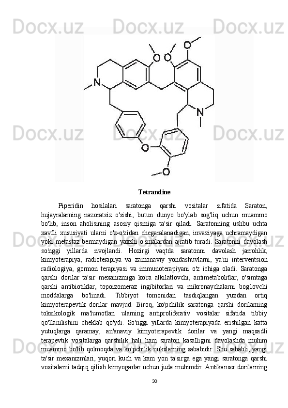 Tetrandine
Piperidin   hosilalari   saratonga   qarshi   vositalar   sifatida   Saraton,
hujayralarning   nazoratsiz   o'sishi,   butun   dunyo   bo'ylab   sog'liq   uchun   muammo
bo'lib,   inson   aholisining   asosiy   qismiga   ta'sir   qiladi.   Saratonning   ushbu   uchta
xavfli   xususiyati   ularni   o'z-o'zidan   chegaralanadigan,   invaziyaga   uchramaydigan
yoki   metastaz   bermaydigan   yaxshi   o'smalardan   ajratib   turadi.   Saratonni   davolash
so'nggi   yillarda   rivojlandi.   Hozirgi   vaqtda   saratonni   davolash   jarrohlik,
kimyoterapiya,   radioterapiya   va   zamonaviy   yondashuvlarni,   ya'ni   interventsion
radiologiya,   gormon   terapiyasi   va   immunoterapiyani   o'z   ichiga   oladi.   Saratonga
qarshi   dorilar   ta'sir   mexanizmiga   ko'ra   alkilatlovchi,   antimetabolitlar,   o'simtaga
qarshi   antibiotiklar,   topoizomeraz   ingibitorlari   va   mikronaychalarni   bog'lovchi
moddalarga   bo'linadi.   Tibbiyot   tomonidan   tasdiqlangan   yuzdan   ortiq
kimyoterapevtik   dorilar   mavjud.   Biroq,   ko'pchilik   saratonga   qarshi   dorilarning
toksikologik   ma'lumotlari   ularning   antiproliferativ   vositalar   sifatida   tibbiy
qo'llanilishini   cheklab   qo'ydi.   So'nggi   yillarda   kimyoterapiyada   erishilgan   katta
yutuqlarga   qaramay,   an'anaviy   kimyoterapevtik   dorilar   va   yangi   maqsadli
terapevtik   vositalarga   qarshilik   hali   ham   saraton   kasalligini   davolashda   muhim
muammo bo'lib qolmoqda va ko'pchilik nükslarning sababidir. Shu sababli, yangi
ta'sir   mexanizmlari,   yuqori   kuch   va   kam   yon   ta'sirga   ega   yangi   saratonga   qarshi
vositalarni tadqiq qilish kimyogarlar uchun juda muhimdir. Antikanser dorilarning
30 