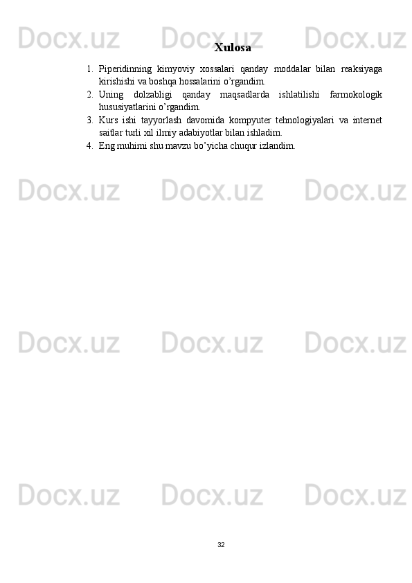 Xulosa
1. Piperidinning   kimyoviy   xossalari   qanday   moddalar   bilan   reaksiyaga
kirishishi va boshqa hossalarini o’rgandim.
2. Uning   dolzabligi   qanday   maqsadlarda   ishlatilishi   farmokologik
hususiyatlarini o’rgandim.
3. Kurs   ishi   tayyorlash   davomida   kompyuter   tehnologiyalari   va   internet
saitlar turli xil ilmiy adabiyotlar bilan ishladim.
4. Eng muhimi shu mavzu bo’yicha chuqur izlandim.
32 