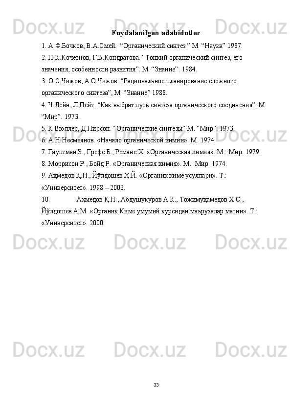 Foydalanilgan adabidotlar
1. А.Ф.Бочков, В.А.Смей.  “Органический синтез ” М. “Наука” 1987.
2. Н.К.Кочетнов, Г.В.Кондратова. “Тонкий органический синтез, его 
значения, особенности развития”. М. “Знание”. 1984.
3. О.С.Чижов, А.О.Чижов. “Рациональное планирование сложного 
органического синтеза”, М. “Знание” 1988.
4. Ч.Лейн, Л.Пейт. “Как выбрат путь синтеза органического соединения”. М. 
“Мир”. 1973.
5. К.Вюллер, Д.Пирсон. “Органические синтезы” М. “Мир”. 1973.
6. А.Н.Несмеянов. «Начало органической химии». М. 1974.
7. Гауптман З., Грефе Б., Реманс Х. «Органическая химия». М.: Мир. 1979.
8. Моррисон Р., Бойд Р. «Органическая химия». М.: Мир. 1974.
9. Аҳмедов Қ.Н., Йўлдошев Ҳ.Й. «Органик киме усуллари». Т.: 
«Университет». 1998 – 2003.
10. Аҳмедов Қ.Н., Абдушукуров А.К., Тожимуҳамедов Х.С., 
Йўлдошев А.М. «Органик Киме умумий курсидан маърузалар матни». Т.:    
«Университет». 2000.
33 