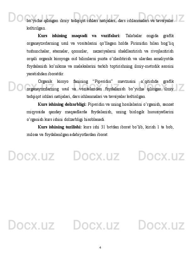 bo’yicha   qilingan   ilmiy   tadqiqot   ishlari   natijalari,   dars   ishlanmalari   va   tavsiyalar
keltirilgan. 
Kurs   ishining   maqsadi   va   vazifalari:   Talabalar   ongida   grafik
organayzerlarning   usul   va   vositalarini   qo’llagan   holda   Pirimidin   bilan   bog’liq
tushunchalar,   atamalar,   qonunlar,     nazariyalarni   shakllantirish   va   rivojlantirish
orqali   organik   kimyoga   oid   bilimlarni   puxta   o’zlashtirish   va   ulardan   amaliyotda
foydalanish   ko’nikma   va   malakalarini   tarkib   toptirishning   ilmiy-metodik   asosini
yaratishdan iboratdir. 
Organik   kimyo   fanining   “ Piperidin ”   mavzusini   o’qitishda   grafik
organayzerlarning   usul   va   vositalaridan   foydalanish   bo’yicha   qilingan   ilmiy
tadqiqot ishlari natijalari, dars ishlanmalari va tavsiyalar keltirilgan.
Kurs ishining dolzarbligi:   Piperidin   va uning hosilalarini o’rganish, sanoat
miqyosida   qanday   maqsadlarda   foydalanish,   uning   biologik   hususiyatlarini
o’rganish kurs ishini dolzarbligi hisoblanadi. 
Kurs   ishining   tuzilishi:   kurs   ishi   31   betdan   iborat   bo’lib,   kirish   1   ta   bob,
xulosa va foydalanilgan adabiyotlardan iborat.
4 