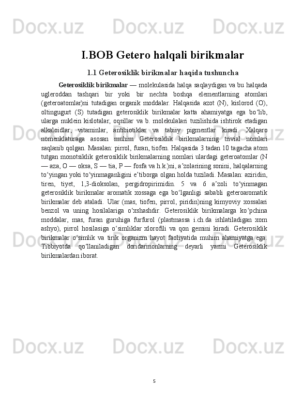 I.BOB Getero halqali birikmalar
1.1  Geterosiklik birikmalar   haqida tushuncha
Geterosiklik birikmalar   — molekulasida halqa saqlaydigan va bu halqada
ugleroddan   tashqari   bir   yoki   bir   nechta   boshqa   elementlarning   atomlari
(geteroatomlar)ni   tutadigan   organik   moddalar.   Halqasida   azot   (N),   kislorod   (O),
oltingugurt   (S)   tutadigan   geterosiklik   birikmalar   katta   ahamiyatga   ega   bo lib,ʻ
ularga   nuklein   kislotalar,   oqsillar   va   b.   molekulalari   tuzilishida   ishtirok   etadigan
alkaloidlar,   vitaminlar,   antibiotiklar   va   tabiiy   pigmentlar   kiradi.   Xalqaro
nomenklaturaga   asosan   muhim   Geterosiklik   birikmalarning   trivial   nomlari
saqlanib qolgan. Masalan: pirrol, furan, tiofen. Halqasida 3 tadan 10 tagacha atom
tutgan monotsiklik  geterosiklik birikmalarning nomlari  ulardagi  geteroatomlar  (N
— aza, O — oksa, S — tia, P — fosfa va h.k.)ni, a zolarining sonini, halqalarning	
ʼ
to yingan yoki to yinmaganligini e tiborga olgan holda tuziladi. Masalan: aziridin,	
ʻ ʻ ʼ
tiren,   tiyet,   1,3-dioksolan,   pergidropirimidin.   5   va   6   a zoli   to yinmagan	
ʼ ʻ
geterosiklik   birikmalar   aromatik   xossaga   ega   bo lganligi   sababli   geteroaromatik	
ʻ
birikmalar   deb   ataladi.   Ular   (mas,   tiofen,   pirrol,   piridin)ning   kimyoviy   xossalari
benzol   va   uning   hosilalariga   o xshashdir.   Geterosiklik   birikmalarga   ko pchina	
ʻ ʻ
moddalar,   mas,   furan   guruhiga   furfurol   (plastmassa   i.ch.da   ishlatiladigan   xom
ashyo),   pirrol   hosilasiga   o simliklar   xlorofili   va   qon   gemini   kiradi.   Geterosiklik	
ʻ
birikmalar   o simlik   va   tirik   organizm   hayot   faoliyatida   muhim   ahamiyatga   ega.	
ʻ
Tibbiyotda   qo llaniladigan   doridarmonlarning   deyarli   yarmi   Geterosiklik	
ʻ
birikmalardan iborat.
5 