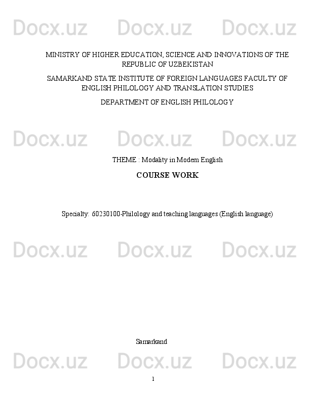 1MINISTRY   OF   HIGHER   EDUCATION,   SCIENCE   AND   INNOVATIONS   OF   THE
REPUBLIC   OF UZBEKISTAN
SAMARKAND   STATE   INSTITUTE   OF   FOREIGN   LANGUAGES   FACULTY   OF
ENGLISH   PHILOLOGY   AND   TRANSLATION STUDIES
DEPARTMENT   OF   ENGLISH   PHILOLOGY
THEME   :   Modality   in   Modern   English
COURSE   WORK
Specialty:   60230100-Philology   and   teaching   languages   (English   language)
Samarkand 