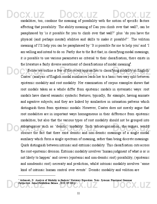 11modalities,   too,   combine   the   meaning   of   possibility   with   the   notion   of   specific   factors
affecting that possibility. The ability meaning of Can you climb over that wall?, can be
paraphrased   by   ‘is   it   possible   for   you   to   climb   over   that   wall?’   plus   ‘do   you   have   the
physical   (and   perhaps   mental)   abilities   and   skills   to   make   it   possible?’.   The   volition
meaning of I’ll help you can be paraphrased by ‘It is possible for me to help you’ and ‘I
am willing and intend to do so. Partly due to the fact that, in classifying modal meanings,
it   is   possible   to   use   various   parameters   as   criterial   to   their   classification,   there   exists   in
the   literature   a   fairly   diverse assortment of   classifications of   modal   meaning 4
.
Below we outline a few of the recent approaches to classifying modality in English.
Coates’ (analysis of English modal auxiliaries leads her to a basic two-way split between
epistemic  modality and  root   modality. Her   examination of  corpus  examples  shows  that
root   modals   taken   as   a   whole   differ   from   epistemic   modals   in   systematic   ways:   root
modals have  shared semantic  syntactic  features,  typically,  for  example, having animate
and   agentive   subjects,   and   they   are   linked   by   similarities   in   intonation   patterns   which
distinguish   them   from   epistemic   modals.   However,   Coates   does   not   merely   argue   that
root   modalities   are   in   important   ways   homogeneous   in   their   difference   from   epistemic
modalities,   but   also   that   the  various   types   of   root   modality  should   not   be  grouped   into
subcategories   such   as   ‘deontic’   modality.   Such   subcategorisation,   she   argues,   would
obscure   the   fact   that   there   exist   deontic   and   non-deontic   meanings   of   a   single   modal
auxiliary which form a single spectrum of meaning, rather than being discrete meanings.
Quirk distinguish between intrinsic and extrinsic modality. This classification cuts across
the root-epistemic division. Extrinsic modality involves ‘human judgment of what is or is
not likely to happen’   and covers (epistemic and non-deontic root) possibility, (epistemic
and nondeontic root)  necessity  and prediction, whilst  intrinsic  modality involves  ‘some
kind   of   intrinsic   human   control   over   events’.   Deontic   modality   and   volition   are
4
  Ardiansah,   D.   Analysis   of   Modality   in   Students’   Hortatory   Exposition   Texts   .Systemic   Functional   Grammar  
Perspective. Jurnal Pendidikan   Bahasa , 2020. 89-100   p. 