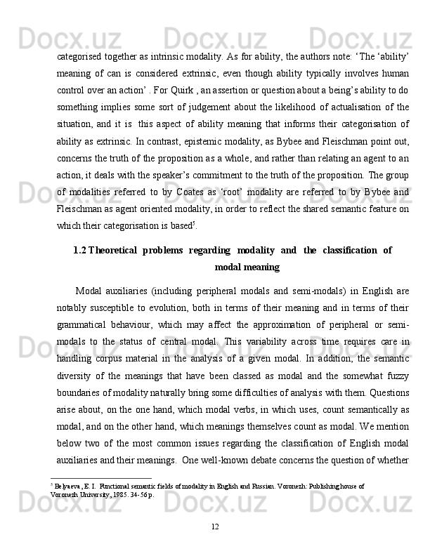 12categorised together as intrinsic modality. As for ability, the authors note: ‘The ‘ability’
meaning   of   can   is   considered   extrinsic,   even   though   ability   typically   involves   human
control over an action’ . For Quirk , an assertion or question about a being’s ability to do
something   implies   some   sort   of   judgement   about   the   likelihood   of   actualisation   of   the
situation,   and   it   is   this   aspect   of   ability   meaning   that   informs   their   categorisation   of
ability as extrinsic.   In contrast, epistemic modality, as Bybee and Fleischman point out,
concerns the truth of the proposition as a whole, and rather than relating an agent to an
action, it deals with the speaker’s commitment to the truth of the proposition. The group
of   modalities   referred   to   by   Coates   as   ‘root’   modality   are   referred   to   by   Bybee   and
Fleischman as agent oriented modality, in order to reflect the shared semantic feature on
which their categorisation   is   based 5
.
1.2 Theoretical   problems   regarding   modality   and   the   classification   of
modal   meaning
Modal   auxiliaries   (including   peripheral   modals   and   semi-modals)   in   English   are
notably   susceptible   to   evolution,   both   in   terms   of   their   meaning   and   in   terms   of   their
grammatical   behaviour,   which   may   affect   the   approximation   of   peripheral   or   semi-
modals   to   the   status   of   central   modal.   This   variability   across   time   requires   care   in
handling   corpus   material   in   the   analysis   of   a   given   modal.   In   addition,   the   semantic
diversity   of   the   meanings   that   have   been   classed   as   modal   and   the   somewhat   fuzzy
boundaries of modality naturally bring some difficulties of analysis with them. Questions
arise  about,  on  the  one  hand,   which  modal   verbs,  in  which  uses,  count  semantically  as
modal, and on the other hand, which meanings themselves count as modal. We mention
below   two   of   the   most   common   issues   regarding   the   classification   of   English   modal
auxiliaries   and   their   meanings.   One   well-known   debate   concerns   the   question   of   whether
5
  Belyaeva,   E.   I.   Functional   semantic   fields   of   modality   in   English   and   Russian.   Voronezh:   Publishing   house   of  
Voronezh   University, 1985. 34-56   p.