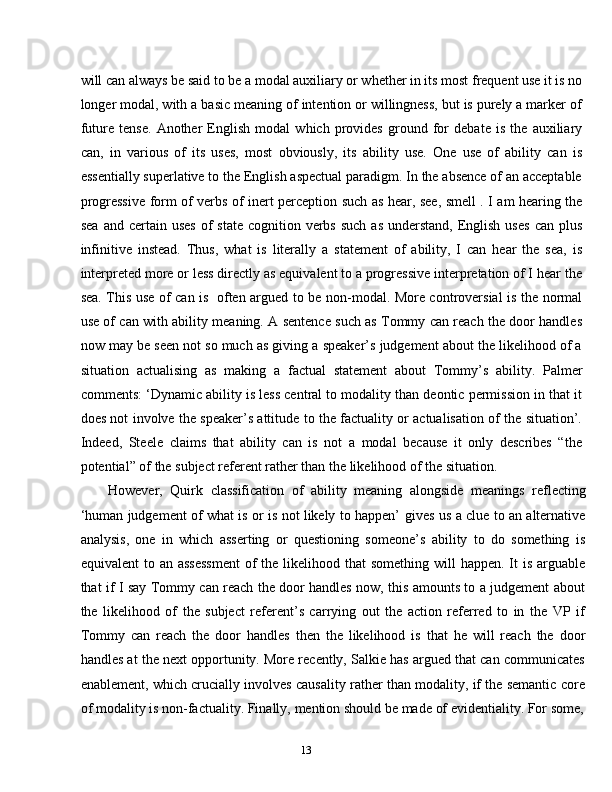 13will can always be said to be a modal auxiliary or whether in its most frequent use it is no
longer modal, with a basic meaning of intention or willingness, but is purely a marker of
future   tense.   Another   English   modal   which   provides   ground   for   debate   is   the   auxiliary
can,   in   various   of   its   uses,   most   obviously,   its   ability   use.   One   use   of   ability   can   is
essentially superlative to the English aspectual paradigm. In the absence of an acceptable
progressive form of verbs of inert perception such as hear, see, smell . I am hearing the
sea   and certain  uses   of   state  cognition verbs  such  as  understand,  English  uses  can  plus
infinitive   instead.   Thus,   what   is   literally   a   statement   of   ability,   I   can   hear   the   sea,   is
interpreted more or less directly as equivalent to a progressive interpretation of I hear the
sea. This use of can is   often argued to be non-modal. More controversial is the normal
use of can with ability meaning. A sentence such as Tommy can reach the door handles
now may be seen not so much as giving a speaker’s judgement about the likelihood of a
situation   actualising   as   making   a   factual   statement   about   Tommy’s   ability.   Palmer
comments: ‘Dynamic ability is less central to modality than deontic permission in that it
does not involve the speaker’s attitude to the factuality or actualisation of the situation’.
Indeed,   Steele   claims   that   ability   can   is   not   a   modal   because   it   only   describes   “the
potential”   of   the   subject referent rather   than the   likelihood of   the   situation.
However,   Quirk   classification   of   ability   meaning   alongside   meanings   reflecting
‘human judgement of what is or is not likely to happen’   gives us a clue to an alternative
analysis,   one   in   which   asserting   or   questioning   someone’s   ability   to   do   something   is
equivalent  to an   assessment  of  the likelihood that  something will  happen. It  is arguable
that if I say Tommy can reach the door handles now, this amounts to a judgement about
the   likelihood   of   the   subject   referent’s   carrying   out   the   action   referred   to   in   the   VP   if
Tommy   can   reach   the   door   handles   then   the   likelihood   is   that   he   will   reach   the   door
handles at the next opportunity. More recently, Salkie has argued that can communicates
enablement, which crucially involves causality rather than modality, if the semantic core
of   modality   is   non-factuality.   Finally,   mention should   be   made   of   evidentiality. For   some, 