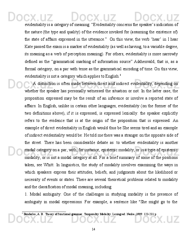 14evidentiality is a category of meaning: “Evidentiality concerns the speaker’s indication of
the nature (the type and quality) of the evidence invoked for (assuming the existence of)
the  state   of   affairs   expressed   in   the  utterance.”   On  this   view,   the  verb   ‘hear’   in   I   hear
Kate passed the exam is a marker of evidentiality (as well as having, to a variable degree,
its meaning as a verb of perception meaning). For others, evidentiality is more narrowly
defined   as   the   “grammatical   marking   of   information   source”   Aikhenvald,   that   is,   as   a
formal category, on a par with tense as the grammatical encoding of time. On this view,
evidentiality   is   not a   category   which applies   to   English. 6
A distinction is often made between direct and indirect evidentiality, depending on
whether the speaker has personally witnessed the situation or not. In the latter case, the
proposition   expressed   may   be   the   result   of   an   inference   or   involve   a   reported   state   of
affairs. In English, unlike in certain other languages, evidentiality (on the former of the
two   definitions   above),   if   it   is   expressed,   is   expressed   lexically:   the   speaker   explicitly
refers   to   the   evidence   that   is   at   the   origin   of   the   proposition   that   is   expressed.   An
example of direct evidentiality in English would thus be She seems tired and an example
of indirect evidentiality would be: He told me there was a stranger on the opposite side of
the   street.   There   has   been   considerable   debate   as   to   whether   evidentiality   is   another
modal category on a par, with, for instance, epistemic modality, or is a type of epistemic
modality, or is not a modal category at all. For a brief summary of some of the positions
taken,   see   Whitt.   In   linguistics,   the   study   of   modality   involves   examining   the   ways   in
which   speakers   express   their   attitudes,   beliefs,   and   judgments   about   the   likelihood   or
necessity  of events or  states.  There are several  theoretical problems  related to modality
and the classification   of modal   meaning,   including:
1. Modal   ambiguity:   One   of   the   challenges   in   studying   modality   is   the   presence   of
ambiguity   in   modal   expressions.   For   example,   a   sentence   like   "She   might   go   to   the
6
  Bondarko,   A.   B.   Theory   of functional   grammar.   Temporality   Modality. Leningrad:   Nauka   ,1999.   123-231   p 