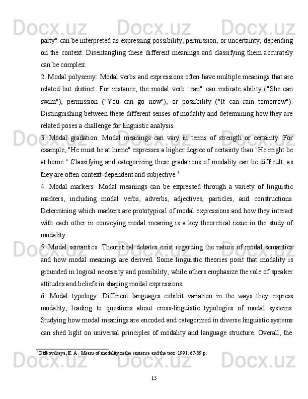 15party" can be interpreted as expressing possibility, permission, or uncertainty, depending
on  the   context.   Disentangling   these   different   meanings   and   classifying   them   accurately
can   be complex.
2. Modal polysemy: Modal verbs and expressions often have multiple meanings that are
related   but   distinct.   For   instance,   the   modal   verb   "can"   can   indicate   ability   ("She   can
swim"),   permission   ("You   can   go   now"),   or   possibility   ("It   can   rain   tomorrow").
Distinguishing between these different senses of modality and determining how they are
related poses   a   challenge for   linguistic   analysis.
3. Modal   gradation:   Modal   meanings   can   vary   in   terms   of   strength   or   certainty.   For
example, "He must be at home" expresses a higher degree of certainty than "He might be
at home." Classifying and categorizing these gradations of modality can be difficult, as
they   are   often   context-dependent and   subjective. 7
4. Modal   markers:   Modal   meanings   can   be   expressed   through   a   variety   of   linguistic
markers,   including   modal   verbs,   adverbs,   adjectives,   particles,   and   constructions.
Determining which markers are prototypical of modal expressions and how they interact
with   each   other   in   conveying   modal   meaning   is   a   key   theoretical   issue   in   the   study   of
modality.
5. Modal   semantics:   Theoretical   debates   exist   regarding   the  nature   of   modal   semantics
and   how   modal   meanings   are   derived.   Some   linguistic   theories   posit   that   modality   is
grounded in logical necessity and possibility, while others emphasize the role of speaker
attitudes and   beliefs in   shaping modal   expressions.
6. Modal   typology:   Different   languages   exhibit   variation   in   the   ways   they   express
modality,   leading   to   questions   about   cross-linguistic   typologies   of   modal   systems.
Studying how modal meanings are encoded and categorized in diverse linguistic systems
can   shed   light   on   universal   principles   of   modality   and   language   structure.   Overall,   the
7
  Didkovskaya, E.   A.   Means   of modality   in   the   sentence   and   the   text.   1991.   67-89 p.