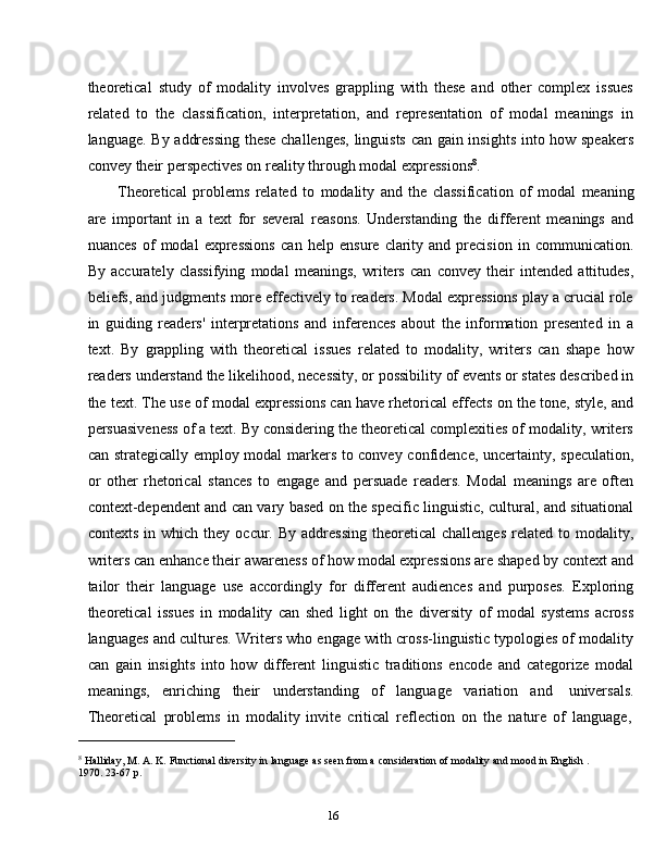 16theoretical   study   of   modality   involves   grappling   with   these   and   other   complex   issues
related   to   the   classification,   interpretation,   and   representation   of   modal   meanings   in
language. By addressing these challenges, linguists can gain insights into how speakers
convey   their   perspectives   on   reality   through modal   expressions 8
.
Theoretical   problems   related   to   modality   and   the   classification   of   modal   meaning
are   important   in   a   text   for   several   reasons.   Understanding   the   different   meanings   and
nuances   of   modal   expressions   can   help   ensure   clarity   and   precision   in   communication.
By   accurately   classifying   modal   meanings,   writers   can   convey   their   intended   attitudes,
beliefs, and judgments more effectively to readers. Modal expressions play a crucial role
in   guiding   readers'   interpretations   and   inferences   about   the   information   presented   in   a
text.   By   grappling   with   theoretical   issues   related   to   modality,   writers   can   shape   how
readers understand the likelihood, necessity, or possibility of events or states described in
the text. The use of modal expressions can have rhetorical effects on the tone, style, and
persuasiveness of a text. By considering the theoretical complexities of modality, writers
can strategically employ modal markers to convey confidence, uncertainty, speculation,
or   other   rhetorical   stances   to   engage   and   persuade   readers.   Modal   meanings   are   often
context-dependent and can vary based on the specific linguistic, cultural, and situational
contexts  in  which   they   occur.  By  addressing   theoretical   challenges   related   to  modality,
writers can enhance their awareness of how modal expressions are shaped by context and
tailor   their   language   use   accordingly   for   different   audiences   and   purposes.   Exploring
theoretical   issues   in   modality   can   shed   light   on   the   diversity   of   modal   systems   across
languages and cultures. Writers who engage with cross-linguistic typologies of modality
can   gain   insights   into   how   different   linguistic   traditions   encode   and   categorize   modal
meanings,   enriching   their   understanding   of   language   variation   and   universals.
Theoretical   problems   in   modality   invite   critical   reflection   on   the   nature   of   language,
8
  Halliday, M.   A.   K.   Functional diversity   in   language   as   seen   from   a   consideration   of   modality   and   mood   in   English .  
1970.   23-67   p.