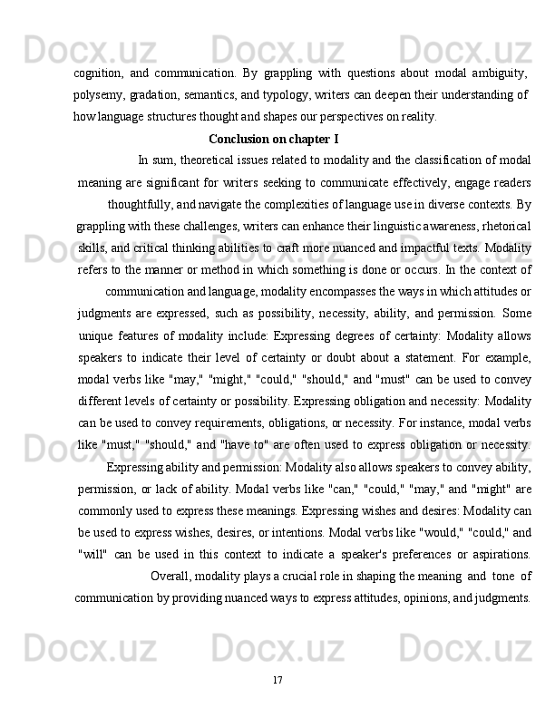 17cognition,   and   communication.   By   grappling   with   questions   about   modal   ambiguity,
polysemy, gradation, semantics, and typology, writers can deepen their understanding of
how   language   structures thought and shapes our   perspectives   on   reality.
Conclusion   on chapter   I
In   sum,   theoretical   issues   related   to   modality   and   the   classification   of   modal
meaning   are   significant   for   writers   seeking   to   communicate   effectively,   engage   readers
thoughtfully,   and   navigate   the   complexities   of   language   use   in   diverse   contexts.   By
grappling with these challenges, writers can enhance their linguistic awareness, rhetorical
skills,   and   critical   thinking   abilities   to   craft   more   nuanced   and   impactful   texts.   Modality
refers   to   the   manner   or   method   in   which   something   is   done   or   occurs.   In   the   context   of
communication   and   language,   modality   encompasses   the   ways   in   which   attitudes   or
judgments   are   expressed,   such   as   possibility,   necessity,   ability,   and   permission.   Some
unique   features   of   modality   include:   Expressing   degrees   of   certainty:   Modality   allows
speakers   to   indicate   their   level   of   certainty   or   doubt   about   a   statement.   For   example,
modal   verbs   like   "may,"   "might,"   "could,"   "should,"   and   "must"   can   be   used   to   convey
different   levels   of   certainty   or   possibility.   Expressing   obligation   and   necessity:   Modality
can   be   used   to   convey   requirements,   obligations,   or   necessity.   For   instance,   modal   verbs
like   "must,"   "should,"   and   "have   to"   are   often   used   to   express   obligation   or   necessity.
Expressing   ability   and   permission:   Modality   also   allows   speakers   to   convey   ability,
permission,   or   lack   of   ability.   Modal   verbs   like   "can,"   "could,"   "may,"   and   "might"   are
commonly   used   to   express   these   meanings.   Expressing   wishes   and   desires:   Modality   can
be   used   to   express   wishes,   desires,   or   intentions.   Modal   verbs   like   "would,"   "could,"   and
"will"   can   be   used   in   this   context   to   indicate   a   speaker's   preferences   or   aspirations.
Overall,   modality   plays   a   crucial   role   in   shaping   the   meaning   and   tone   of
communication   by   providing   nuanced   ways to   express   attitudes,   opinions,   and   judgments. 