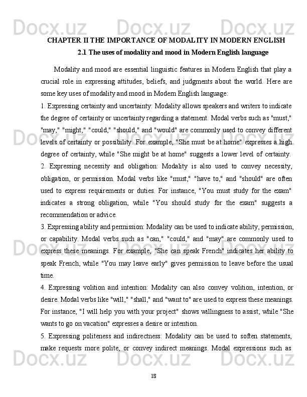 18CHAPTER   II THE   IMPORTANCE   OF   MODALITY   IN   MODERN   ENGLISH
2.1 The   uses   of   modality   and   mood   in   Modern   English   language
Modality  and mood  are essential   linguistic  features  in  Modern English  that  play  a
crucial   role   in   expressing   attitudes,   beliefs,   and   judgments   about   the   world.   Here   are
some   key   uses of modality   and mood   in Modern   English   language:
1. Expressing certainty and uncertainty: Modality allows speakers and writers to indicate
the degree of certainty or uncertainty regarding a statement. Modal verbs such as "must,"
"may," "might," "could," "should," and "would" are commonly used to convey different
levels of certainty or possibility. For example, "She must be at  home" expresses a high
degree   of   certainty,   while   "She   might   be   at   home"   suggests   a   lower   level   of   certainty.
2. Expressing   necessity   and   obligation:   Modality   is   also   used   to   convey   necessity,
obligation,   or   permission.   Modal   verbs   like   "must,"   "have   to,"   and   "should"   are   often
used   to   express   requirements   or   duties.   For   instance,   "You   must   study   for   the   exam"
indicates   a   strong   obligation,   while   "You   should   study   for   the   exam"   suggests   a
recommendation or advice.
3. Expressing ability and permission: Modality can be used to indicate ability, permission,
or   capability.   Modal   verbs   such   as   "can,"   "could,"   and   "may"   are   commonly   used   to
express   these   meanings.   For   example,   "She   can   speak   French"   indicates   her   ability   to
speak   French,   while   "You   may   leave   early"   gives   permission   to   leave   before   the   usual
time.
4. Expressing   volition   and   intention:   Modality   can   also   convey   volition,   intention,   or
desire. Modal verbs like "will," "shall," and "want to" are used to express these meanings.
For instance, "I will help you with your project" shows willingness to assist, while "She
wants to   go   on   vacation" expresses   a   desire   or intention.
5. Expressing   politeness   and   indirectness:   Modality   can   be   used   to   soften   statements,
make   requests   more   polite,   or   convey   indirect   meanings.   Modal   expressions   such   as