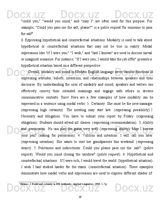19"could   you,"   "would   you   mind,"   and   "may   I"   are   often   used   for   this   purpose.   For
example,   "Could   you   pass   me   the   salt,   please?"   is   a   polite   request   for   someone   to   pass
the   salt 9
.
6. Expressing hypothetical  and counterfactual  situations:  Modality is used to talk about
hypothetical   or   counterfactual   situations   that   may   not   be   true   in   reality.   Modal
expressions   like   "if   I   were   you,"   "I   wish,"   and   "had   I   known"   are   used   to   discuss   unreal
or imagined scenarios. For instance, "If I were you, I would take the job offer" presents a
hypothetical   situation   based   on   a   different   perspective.
Overall, modality and mood in Modern English language serve various functions in
expressing   attitudes,   beliefs,   intentions,   and   relationships   between   speakers   and   their
discourse.   By   understanding   the   uses   of   modality   and   mood,   speakers   and   writers   can
effectively   convey   their   intended   meanings   and   engage   with   others   in   diverse
communicative   contexts.   Sure!   Here   are   a   few   examples   of   how   modality   can   be
expressed in a sentence using modal verbs:  1. Certainty: She must be the new manager.
(expressing   high   certainty).   The   meeting   may   start   late.   (expressing   possibility).2.
Necessity   and   obligation:   You   have   to   submit   your   report   by   Friday.   (expressing
obligation).   Students   should   attend   all   classes.   (expressing   recommendation).   3.   Ability
and   permission:   He   can   play   the   guitar   very   well.   (expressing   ability).   May   I   borrow
your   pen?   (asking   for   permission).   4.   Volition   and   intention:   I   will   call   you   later.
(expressing   intention).   She   wants   to   visit   her   grandparents   this   weekend.   (expressing
desire).   5.   Politeness   and   indirectness:   Could   you   please   pass   me   the   salt?   (polite
request).   Would   you   mind   closing   the   window?   (polite   request).   6.   Hypothetical   and
counterfactual situations:   If I were rich, I would travel the world. (hypothetical situation).
I   wish   I   had   studied   harder   for   the   exam.   (counterfactual   situation).   These   examples
demonstrate   how   modal   verbs   and   expressions   are   used   to   express   different   shades   of
9
  Holmes,   J .Doubt   and certainty   in   ESL   textbooks,   Applied   Linguistics,   1988.   1-7   p. 
