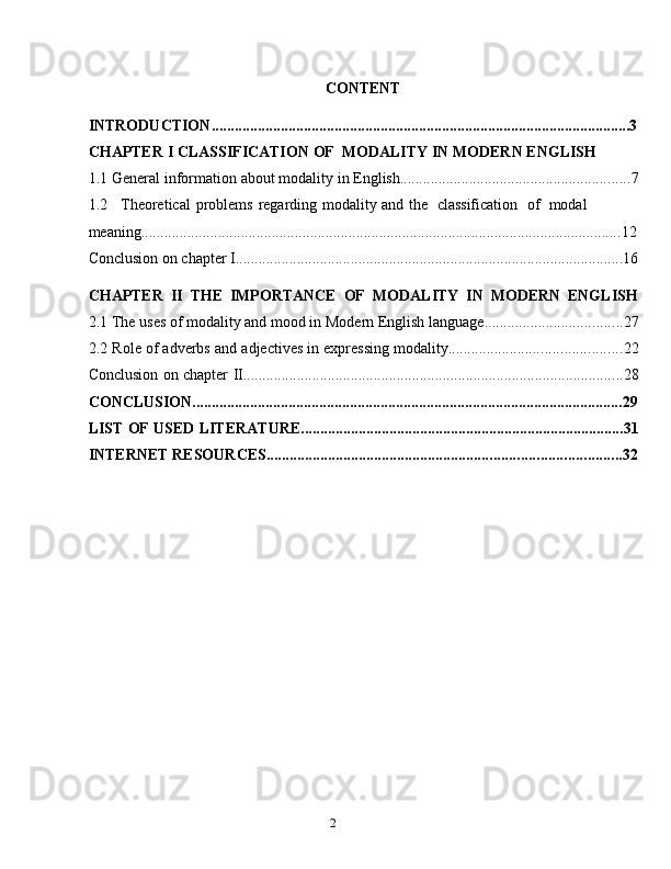 2CONTENT
INTRODUCTION ............................................................................................................. 3
CHAPTER   I   CLASSIFICATION   OF   MODALITY   IN   MODERN   ENGLISH
1.1 General   information   about   modality   in   English ............................................................ 7
1.2 Theoretical   problems   regarding   modality   and   the   classification   of   modal  
meaning ............................................................................................................................. 12
Conclusion   on   chapter   I ..................................................................................................... 16
CHAPTER   II   THE   IMPORTANCE   OF   MODALITY   IN   MODERN   ENGLISH
2.1 The   uses   of modality   and   mood in   Modern   English   language. ................................... 27
2.2 Role   of   adverbs   and   adjectives   in   expressing   modality ............................................. 22
Conclusion   on   chapter   II ................................................................................................... 28
CONCLUSION ................................................................................................................ 29
LIST   OF   USED   LITERATURE. ................................................................................... 31
INTERNET   RESOURCES. ........................................................................................... 32