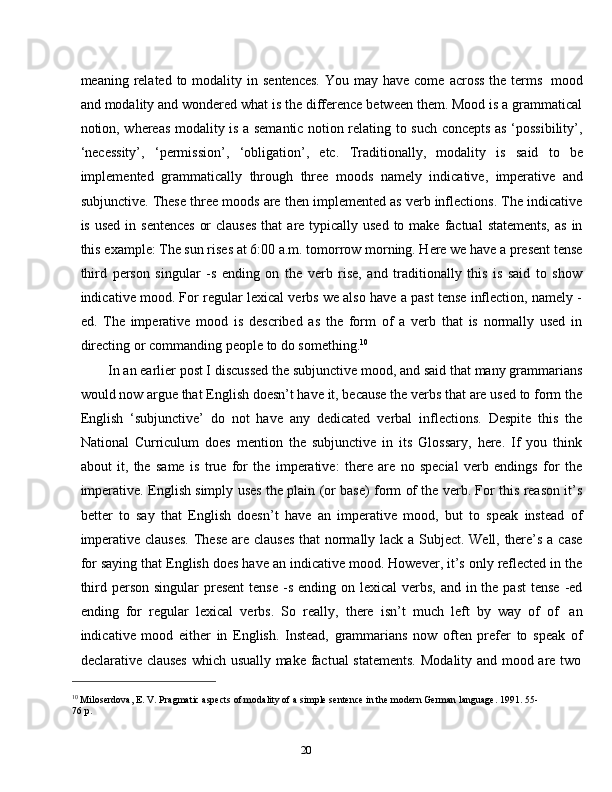 20meaning   related to modality in   sentences.  You   may have   come   across the terms   mood
and modality and wondered what is the difference between them. Mood is a grammatical
notion, whereas modality is a semantic notion relating to such concepts as ‘possibility’,
‘necessity’,   ‘permission’,   ‘obligation’,   etc.   Traditionally,   modality   is   said   to   be
implemented   grammatically   through   three   moods   namely   indicative,   imperative   and
subjunctive. These three moods are then implemented as verb inflections. The indicative
is   used   in   sentences   or   clauses   that   are   typically   used   to   make   factual   statements,   as   in
this example: The sun rises at 6:00 a.m. tomorrow morning. Here we have a present tense
third   person   singular   -s   ending   on   the   verb   rise,   and   traditionally   this   is   said   to   show
indicative mood. For regular lexical verbs we also have a past tense inflection, namely -
ed.   The   imperative   mood   is   described   as   the   form   of   a   verb   that   is   normally   used   in
directing   or commanding   people   to   do something. 10
In an earlier post I discussed the subjunctive mood, and said that many grammarians
would now argue that English doesn’t have it, because the verbs that are used to form the
English   ‘subjunctive’   do   not   have   any   dedicated   verbal   inflections.   Despite   this   the
National   Curriculum   does   mention   the   subjunctive   in   its   Glossary,   here.   If   you   think
about   it,   the   same   is   true   for   the   imperative:   there   are   no   special   verb   endings   for   the
imperative. English simply uses the plain (or base) form of the verb. For this reason it’s
better   to   say   that   English   doesn’t   have   an   imperative   mood,   but   to   speak   instead   of
imperative   clauses.   These   are   clauses   that   normally   lack   a   Subject.   Well,   there’s   a   case
for saying that English does have an indicative mood. However, it’s only reflected in the
third person singular  present  tense  -s  ending on lexical  verbs, and in the past  tense  -ed
ending   for   regular   lexical   verbs.   So   really,   there   isn’t   much   left   by   way   of   of   an
indicative   mood   either   in   English.   Instead,   grammarians   now   often   prefer   to   speak   of
declarative   clauses   which   usually   make   factual   statements.   Modality   and   mood   are   two
10
 Miloserdova, E. V. Pragmatic aspects of modality of a simple sentence in the modern German language. 1991. 55-
76   p. 