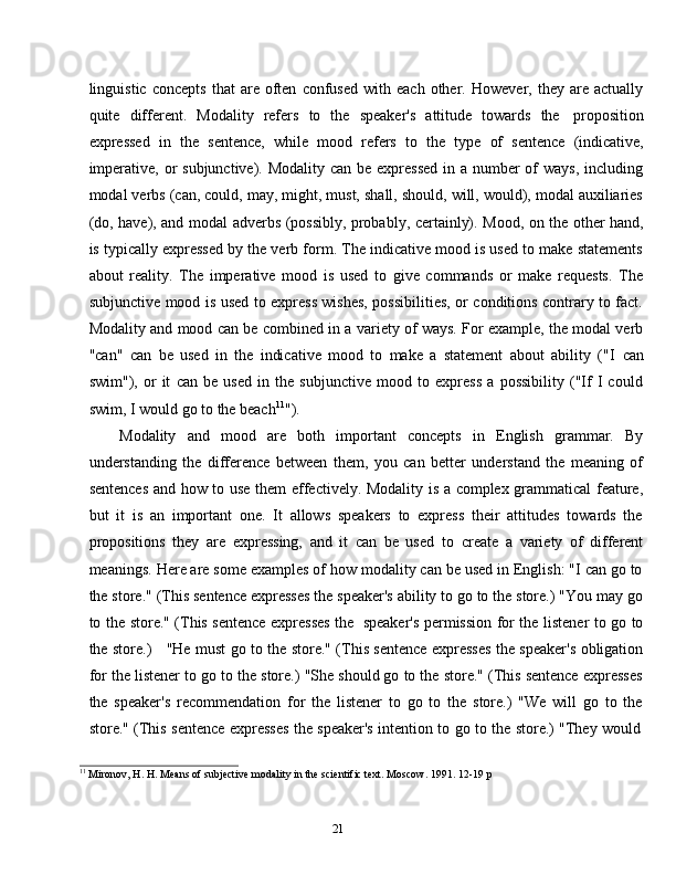 21linguistic   concepts   that   are   often   confused   with  each   other.   However,  they   are   actually
quite   different.   Modality   refers   to   the   speaker's   attitude   towards   the   proposition
expressed   in   the   sentence,   while   mood   refers   to   the   type   of   sentence   (indicative,
imperative, or subjunctive). Modality can be expressed  in a number of ways, including
modal verbs (can, could, may, might, must, shall, should, will, would), modal auxiliaries
(do,   have),   and   modal   adverbs   (possibly,   probably,   certainly).   Mood,   on   the   other   hand,
is typically expressed by the verb form. The indicative mood is used to make statements
about   reality.   The   imperative   mood   is   used   to   give   commands   or   make   requests.   The
subjunctive mood is used to express wishes, possibilities, or conditions contrary to fact.
Modality and mood can be combined in a variety of ways. For example, the modal verb
"can"   can   be   used   in   the   indicative   mood   to   make   a   statement   about   ability   ("I   can
swim"),   or   it   can   be   used   in   the   subjunctive   mood   to   express   a   possibility   ("If   I   could
swim,   I   would   go   to   the beach 11
").
Modality   and   mood   are   both   important   concepts   in   English   grammar.   By
understanding   the   difference   between   them,   you   can   better   understand   the   meaning   of
sentences and how to use them effectively. Modality is a complex grammatical feature,
but   it   is   an   important   one.   It   allows   speakers   to   express   their   attitudes   towards   the
propositions   they   are   expressing,   and   it   can   be   used   to   create   a   variety   of   different
meanings. Here are some examples of how modality can be used in English: "I can go to
the store." (This sentence expresses the speaker's ability to go to the store.) "You may go
to the store." (This sentence expresses the   speaker's permission for the listener to go to
the store.)     "He must go to the store." (This sentence expresses the speaker's obligation
for the listener to go to the store.) "She should go to the store." (This sentence expresses
the   speaker's   recommendation   for   the   listener   to   go   to   the   store.)   "We   will   go   to   the
store."   (This   sentence   expresses   the   speaker's   intention   to   go   to   the   store.)   "They   would
11
  Mironov,   H.   H.   Means   of   subjective   modality   in   the   scientific   text. Moscow.   1991.   12-19   p