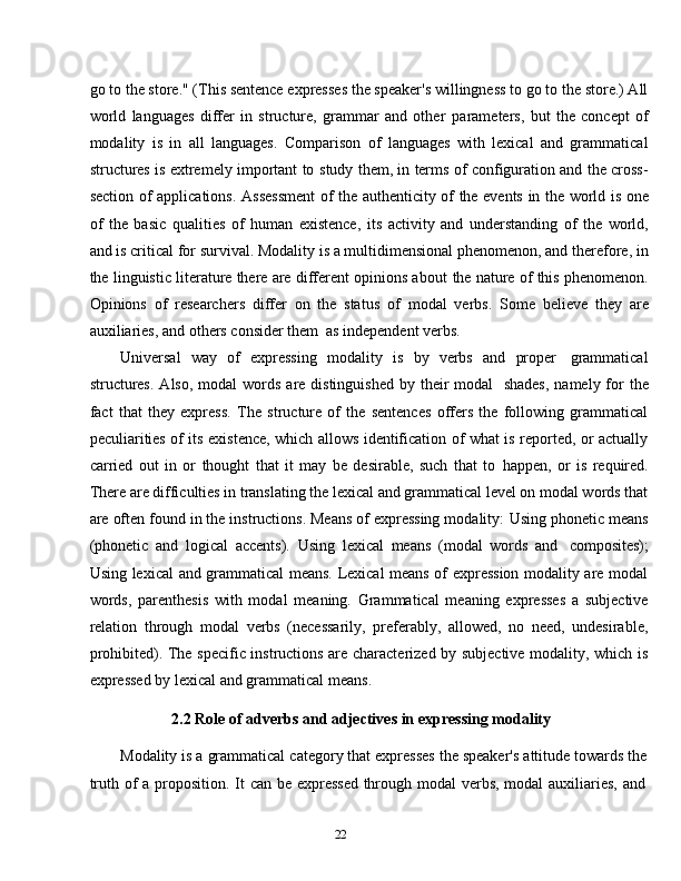 22go to the store." (This sentence expresses the speaker's willingness to go to the store.) All
world   languages   differ   in   structure,   grammar   and   other   parameters,   but   the   concept   of
modality   is   in   all   languages.   Comparison   of   languages   with   lexical   and   grammatical
structures is extremely important to   study them, in terms of configuration and the cross-
section   of   applications.   Assessment   of   the   authenticity   of   the   events   in   the   world   is   one
of   the   basic   qualities   of   human   existence,   its   activity   and   understanding   of   the   world,
and is critical for survival. Modality is a multidimensional phenomenon, and therefore, in
the linguistic literature there are different opinions about   the nature of this phenomenon.
Opinions   of   researchers   differ   on   the   status   of   modal   verbs.   Some   believe   they   are
auxiliaries,   and   others   consider   them   as independent   verbs.
Universal   way   of   expressing   modality   is   by   verbs   and   proper   grammatical
structures.   Also,  modal  words  are distinguished   by their  modal   shades,   namely for   the
fact   that   they   express.   The   structure   of   the   sentences   offers   the   following   grammatical
peculiarities of its existence, which allows identification of what is reported, or actually
carried   out   in   or   thought   that   it   may   be   desirable,   such   that   to   happen,   or   is   required.
There are difficulties in translating the lexical and grammatical level on modal words that
are often found in the instructions. Means of expressing modality:   Using phonetic means
(phonetic   and   logical   accents).   Using   lexical   means   (modal   words   and   composites);
Using lexical and grammatical means. Lexical means of expression modality are modal
words,   parenthesis   with   modal   meaning.   Grammatical   meaning   expresses   a   subjective
relation   through   modal   verbs   (necessarily,   preferably,   allowed,   no   need,   undesirable,
prohibited). The specific instructions are characterized by subjective modality, which is
expressed by   lexical   and   grammatical   means.
2.2 Role   of   adverbs   and   adjectives   in   expressing   modality
Modality is a grammatical category that expresses the speaker's attitude towards the
truth   of   a   proposition.   It   can   be   expressed   through   modal   verbs,   modal   auxiliaries,   and 