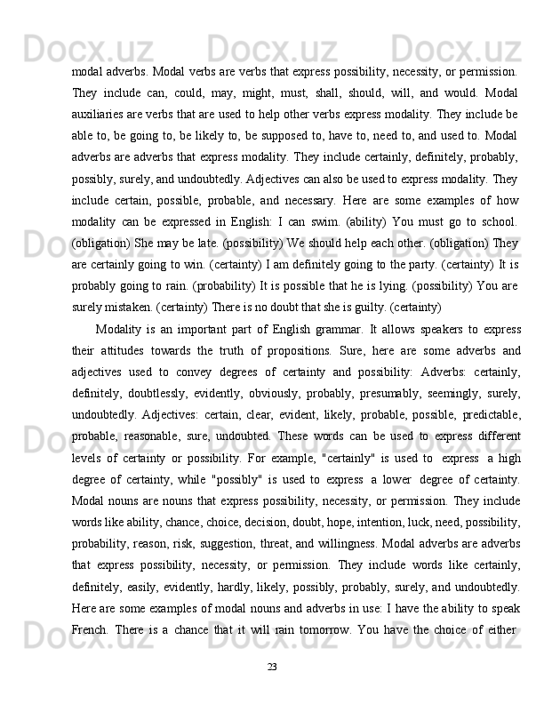 23modal adverbs. Modal verbs are verbs that express possibility, necessity, or permission.
They   include   can,   could,   may,   might,   must,   shall,   should,   will,   and   would.   Modal
auxiliaries are verbs that are used to help other verbs express modality. They include be
able to, be going to, be likely to, be supposed to, have to, need to, and used to. Modal
adverbs are adverbs  that  express  modality. They include certainly, definitely,  probably,
possibly, surely, and undoubtedly. Adjectives can also be used to express modality. They
include   certain,   possible,   probable,   and   necessary.   Here   are   some   examples   of   how
modality   can   be   expressed   in   English:   I   can   swim.   (ability)   You   must   go   to   school.
(obligation)   She may be late. (possibility)   We should help each other. (obligation) They
are certainly going to win. (certainty) I am definitely going to the party. (certainty)   It is
probably going to rain. (probability) It is possible that he is lying. (possibility) You are
surely   mistaken.   (certainty)   There   is no doubt that she   is   guilty. (certainty)
Modality   is   an   important   part   of   English   grammar.   It   allows   speakers   to   express
their   attitudes   towards   the   truth   of   propositions.   Sure,   here   are   some   adverbs   and
adjectives   used   to   convey   degrees   of   certainty   and   possibility:   Adverbs:   certainly,
definitely,   doubtlessly,   evidently,   obviously,   probably,   presumably,   seemingly,   surely,
undoubtedly.   Adjectives:   certain,   clear,   evident,   likely,   probable,   possible,   predictable,
probable,   reasonable,   sure,   undoubted.   These   words   can   be   used   to   express   different
levels   of   certainty   or   possibility.   For   example,   "certainly"   is   used   to   express   a   high
degree   of   certainty,   while   "possibly"   is   used   to   express   a   lower   degree   of   certainty.
Modal   nouns   are   nouns   that   express   possibility,   necessity,   or   permission.   They   include
words like ability, chance, choice, decision, doubt, hope, intention, luck, need, possibility,
probability, reason,  risk,  suggestion,  threat, and  willingness.  Modal  adverbs are adverbs
that   express   possibility,   necessity,   or   permission.   They   include   words   like   certainly,
definitely,   easily,   evidently,   hardly,   likely,   possibly,   probably,   surely,   and   undoubtedly.
Here are some examples of modal nouns and adverbs in use: I have the ability to speak
French.   There   is   a   chance   that   it   will   rain   tomorrow.   You   have   the   choice   of   either