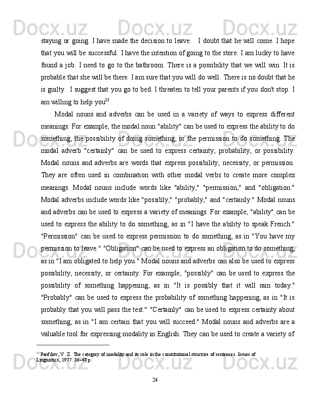 24staying or going. I have made the decision to leave.     I doubt that he will come. I hope
that you will be successful. I have the intention of going to the store. I am lucky to have
found a job.   I need to go to the bathroom. There is a possibility that  we will  win. It is
probable that she will be there. I am sure that you will do well.   There is no doubt that he
is guilty.   I suggest that you go to bed. I threaten to tell your parents if you don't stop. I
am   willing   to   help   you 12
.
Modal   nouns   and   adverbs   can   be   used   in   a   variety   of   ways   to   express   different
meanings. For example, the modal noun "ability" can be used to express the ability to do
something,   the  possibility   of   doing   something,   or   the  permission   to   do  something.   The
modal   adverb   "certainly"   can   be   used   to   express   certainty,   probability,   or   possibility.
Modal   nouns   and   adverbs   are   words   that   express   possibility,   necessity,   or   permission.
They   are   often   used   in   combination   with   other   modal   verbs   to   create   more   complex
meanings.   Modal   nouns   include   words   like   "ability,"   "permission,"   and   "obligation."
Modal adverbs include words like "possibly," "probably," and "certainly." Modal nouns
and adverbs can be used to express a variety of meanings. For example, "ability" can be
used   to  express   the  ability   to  do   something,   as   in  "I   have   the   ability  to   speak   French."
"Permission"   can   be   used   to   express   permission   to   do   something,   as   in   "You   have   my
permission to leave." "Obligation" can be used to express an obligation to do something,
as in "I am obligated to help you." Modal nouns and adverbs can also be used to express
possibility,   necessity,   or   certainty.   For   example,   "possibly"   can   be   used   to   express   the
possibility   of   something   happening,   as   in   "It   is   possibly   that   it   will   rain   today."
"Probably"   can   be   used   to   express   the   probability   of   something   happening,   as   in   "It   is
probably that you will pass the test." "Certainly" can be used to express certainty about
something,   as   in   "I   am   certain   that   you   will   succeed."   Modal   nouns   and   adverbs   are   a
valuable   tool   for   expressing   modality   in   English.   They   can   be   used   to   create   a   variety   of
12
  Panfilov,   V.   Z.   The   category   of   modality   and   its   role   in   the   constitutional   structure   of   sentences.   Issues   of  
Linguistics,   1977. 36–48   p. 