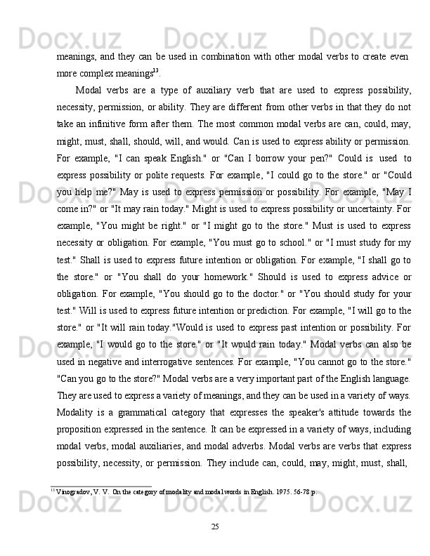 25meanings,   and   they  can   be   used   in  combination   with  other   modal   verbs   to  create   even
more   complex   meanings 13
.
Modal   verbs   are   a   type   of   auxiliary   verb   that   are   used   to   express   possibility,
necessity, permission, or ability. They are different  from other verbs in that they do not
take an infinitive form after  them. The most  common modal  verbs are can, could, may,
might, must, shall, should, will, and would. Can is used to express ability or permission.
For   example,   "I   can   speak   English."   or   "Can   I   borrow   your   pen?"   Could   is   used   to
express   possibility   or   polite   requests.   For   example,   "I   could   go   to   the   store."   or   "Could
you   help   me?"   May   is   used   to   express   permission   or   possibility.   For   example,   "May   I
come in?" or "It may rain today." Might is used to express possibility or uncertainty. For
example,   "You   might   be   right."   or   "I   might   go   to   the   store."   Must   is   used   to   express
necessity or obligation. For example, "You must go to school." or "I must study for my
test."   Shall   is   used   to   express   future   intention   or   obligation.   For   example,   "I   shall   go   to
the   store."   or   "You   shall   do   your   homework."   Should   is   used   to   express   advice   or
obligation. For  example,  "You  should  go to the  doctor." or  "You  should  study  for   your
test." Will is used to express future intention or prediction. For example, "I will go to the
store." or "It  will  rain today."Would is used to express  past  intention or  possibility. For
example,   "I   would   go   to   the   store."   or   "It   would   rain   today."   Modal   verbs   can   also   be
used in negative and interrogative sentences. For example, "You cannot go to the store."
"Can you go to the store?" Modal verbs are a very important part of the English language.
They are used to express a variety of meanings, and they can be used in a variety of ways.
Modality   is   a   grammatical   category   that   expresses   the   speaker's   attitude   towards   the
proposition expressed in the sentence. It can be expressed in a variety of ways, including
modal   verbs,  modal  auxiliaries,  and  modal  adverbs.   Modal  verbs   are   verbs   that   express
possibility,   necessity,   or   permission.   They   include   can,   could,   may,   might,   must,   shall,
13
  Vinogradov,   V.   V.  On   the   category   of modality   and   modal   words   in   English. 1975.   56-78   p.