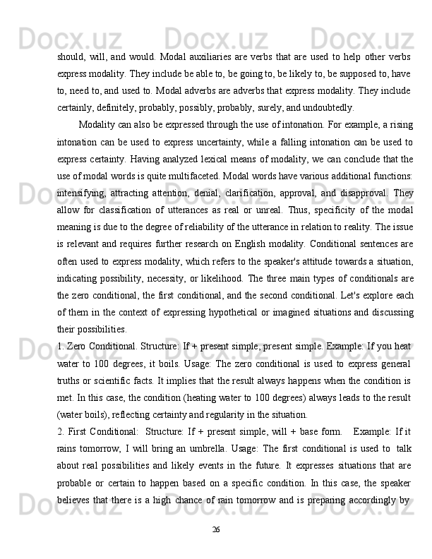 26should,   will,   and   would.   Modal   auxiliaries   are   verbs   that   are   used   to   help   other   verbs
express modality. They include be able to, be going to, be likely to, be supposed to, have
to, need to, and used to. Modal adverbs are adverbs that express modality. They include
certainly,   definitely, probably,   possibly,   probably,   surely,   and   undoubtedly.
Modality can also be expressed through the use of intonation. For example, a rising
intonation  can   be   used   to  express   uncertainty,   while   a  falling  intonation   can  be   used   to
express certainty. Having analyzed lexical  means of modality, we can conclude that the
use of modal words is quite multifaceted. Modal words have various additional functions:
intensifying,   attracting   attention,   denial,   clarification,   approval,   and   disapproval.   They
allow   for   classification   of   utterances   as   real   or   unreal.   Thus,   specificity   of   the   modal
meaning is due to the degree of reliability of the utterance in relation to reality. The issue
is relevant  and requires further  research on English modality. Conditional  sentences  are
often used to express modality, which refers to the speaker's attitude towards a situation,
indicating   possibility,   necessity,   or   likelihood.   The   three   main   types   of   conditionals   are
the   zero   conditional,   the   first   conditional,   and   the   second   conditional.   Let's   explore   each
of  them  in  the  context   of  expressing   hypothetical  or   imagined  situations   and  discussing
their   possibilities.
1. Zero Conditional.   Structure: If + present simple, present simple. Example: If you heat
water   to   100   degrees,   it   boils.   Usage:   The   zero   conditional   is   used   to   express   general
truths or scientific facts. It implies that the result always happens when the condition is
met. In this case, the condition (heating water to 100 degrees) always leads to the result
(water   boils),   reflecting certainty   and regularity   in   the   situation.
2. First   Conditional:   Structure:   If   +   present   simple,   will   +  base   form.       Example:   If   it
rains   tomorrow,   I   will   bring   an   umbrella.   Usage:   The   first   conditional   is   used   to   talk
about   real   possibilities   and   likely   events   in   the   future.   It   expresses   situations   that   are
probable   or   certain   to   happen   based   on   a   specific   condition.   In   this   case,   the   speaker
believes   that   there   is   a   high   chance   of   rain   tomorrow   and   is   preparing   accordingly   by 