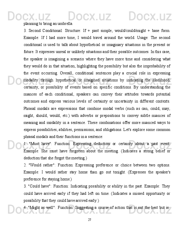 27planning   to   bring   an   umbrella.
3. Second   Conditional:   Structure:   If   +   past   simple,   would/could/might   +   base   form.
Example:   If   I   had   more   time,   I   would   travel   around   the   world.   Usage:   The   second
conditional   is   used   to   talk   about   hypothetical   or   imaginary   situations   in   the   present   or
future. It expresses unreal or unlikely situations and their possible outcomes. In this case,
the   speaker   is   imagining   a   scenario   where   they   have   more   time   and   considering   what
they would do in that situation, highlighting the possibility but also the improbability of
the   event   occurring.   Overall,   conditional   sentences   play   a   crucial   role   in   expressing
modality   through   hypothetical   or   imagined   situations   by   indicating   the   likelihood,
certainty,   or   possibility   of   events   based   on   specific   conditions.   By   understanding   the
nuances   of   each   conditional,   speakers   can   convey   their   attitudes   towards   potential
outcomes   and   express   various   levels   of   certainty   or   uncertainty   in   different   contexts.
Phrasal   modals   are   expressions   that   combine   modal   verbs   (such   as   can,   could,   may,
might,   should,   would,   etc.)   with   adverbs   or   prepositions   to   convey   subtle   nuances   of
meaning   and   modality   in   a   sentence.   These   combinations   offer   more   nuanced   ways   to
express possibilities, abilities, permissions, and obligations. Let's explore some common
phrasal modals   and   their functions   in a   sentence:
1. "Must   have":   Function:   Expressing   deduction   or   certainty   about   a   past   event.
Example:   She   must   have   forgotten   about   the   meeting.   (Indicates   a   strong   belief   or
deduction that   she forgot   the   meeting.)
2. "Would   rather":   Function:   Expressing   preference   or   choice   between   two   options.
Example:   I   would   rather   stay   home   than   go   out   tonight.   (Expresses   the   speaker's
preference   for staying   home.)
3. "Could   have":   Function:   Indicating   possibility   or   ability   in   the   past.   Example:   They
could   have   arrived   early   if   they   had   left   on   time.   (Indicates   a   missed   opportunity   or
possibility   that   they   could   have   arrived   early.)
4. "Might   as   well":   Function:   Suggesting   a   course   of   action   that   is   not   the   best   but   is 