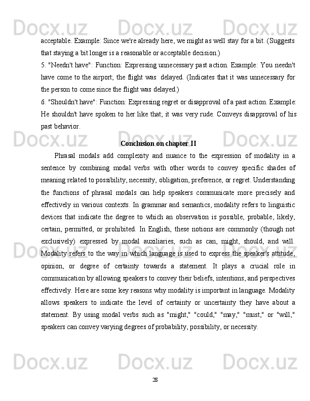 28acceptable. Example: Since we're already here, we might as well stay for a bit. (Suggests
that staying a   bit longer is a   reasonable   or acceptable   decision.)
5. "Needn't have":   Function: Expressing unnecessary past action.   Example: You needn't
have come to the airport; the flight was   delayed. (Indicates that it was unnecessary for
the   person   to   come since   the flight   was   delayed.)
6. "Shouldn't have": Function: Expressing regret or disapproval of a past action. Example:
He shouldn't  have spoken to her  like that;  it  was very rude. Conveys  disapproval  of  his
past   behavior.
Conclusion   on   chapter II
Phrasal   modals   add   complexity   and   nuance   to   the   expression   of   modality   in   a
sentence   by   combining   modal   verbs   with   other   words   to   convey   specific   shades   of
meaning related to possibility, necessity, obligation, preference, or regret. Understanding
the   functions   of   phrasal   modals   can   help   speakers   communicate   more   precisely   and
effectively  in various  contexts.  In grammar  and  semantics,  modality  refers  to linguistic
devices   that   indicate   the   degree   to   which   an   observation   is   possible,   probable,   likely,
certain,   permitted,   or   prohibited.   In   English,   these   notions   are   commonly   (though   not
exclusively)   expressed   by   modal   auxiliaries,   such   as   can,   might,   should,   and   will.
Modality   refers   to  the   way   in   which   language   is  used   to  express   the   speaker's   attitude,
opinion,   or   degree   of   certainty   towards   a   statement.   It   plays   a   crucial   role   in
communication by allowing speakers to convey their beliefs, intentions, and perspectives
effectively. Here are some key reasons why modality is important in language. Modality
allows   speakers   to   indicate   the   level   of   certainty   or   uncertainty   they   have   about   a
statement.   By   using   modal   verbs   such   as   "might,"   "could,"   "may,"   "must,"   or   "will,"
speakers   can convey   varying degrees   of   probability,   possibility, or   necessity. 