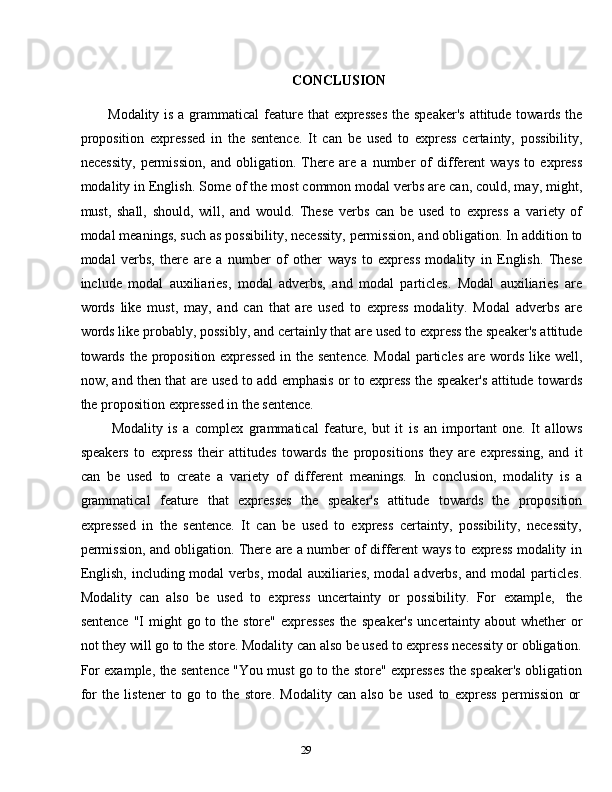 29CONCLUSION
Modality is a grammatical  feature that expresses  the speaker's  attitude towards the
proposition   expressed   in   the   sentence.   It   can   be   used   to   express   certainty,   possibility,
necessity,   permission,   and   obligation.   There   are   a   number   of   different   ways   to   express
modality in English. Some of the most common modal verbs are can, could, may, might,
must,   shall,   should,   will,   and   would.   These   verbs   can   be   used   to   express   a   variety   of
modal meanings, such as possibility, necessity, permission, and obligation. In addition to
modal   verbs,   there   are   a   number   of   other   ways   to   express   modality   in   English.   These
include   modal   auxiliaries,   modal   adverbs,   and   modal   particles.   Modal   auxiliaries   are
words   like   must,   may,   and   can   that   are   used   to   express   modality.   Modal   adverbs   are
words like probably, possibly, and certainly that are used to express the speaker's attitude
towards the proposition expressed  in the sentence.  Modal  particles  are words like well,
now, and then that are used to add emphasis or to express the speaker's attitude towards
the   proposition   expressed   in   the   sentence.
Modality   is   a   complex   grammatical   feature,   but   it   is   an   important   one.   It   allows
speakers   to   express   their   attitudes   towards   the   propositions   they   are   expressing,   and   it
can   be   used   to   create   a   variety   of   different   meanings.   In   conclusion,   modality   is   a
grammatical   feature   that   expresses   the   speaker's   attitude   towards   the   proposition
expressed   in   the   sentence.   It   can   be   used   to   express   certainty,   possibility,   necessity,
permission, and obligation. There are a number of different ways to express modality in
English,  including modal  verbs,  modal  auxiliaries,  modal  adverbs, and  modal  particles.
Modality   can   also   be   used   to   express   uncertainty   or   possibility.   For   example,   the
sentence   "I   might   go   to   the   store"   expresses   the   speaker's   uncertainty   about   whether   or
not they will go to the store. Modality can also be used to express necessity or obligation.
For example, the sentence "You must go to the store" expresses the speaker's obligation
for   the   listener   to   go   to   the   store.   Modality   can   also   be   used   to   express   permission   or
