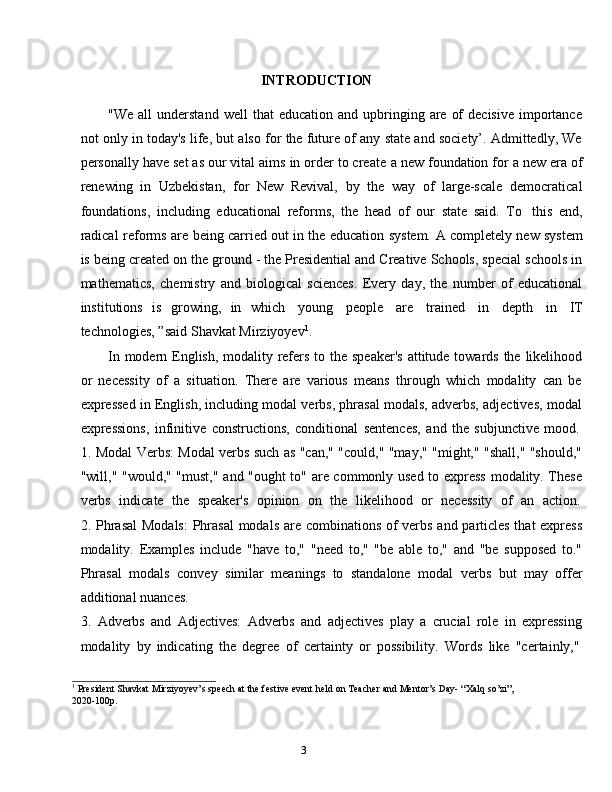 3INTRODUCTION
"We  all  understand   well   that   education  and  upbringing  are   of  decisive   importance
not only in today's life, but also for the future of any state and society’. Admittedly, We
personally have set as our vital aims in order to create   a new   foundation for a new era of
renewing   in   Uzbekistan,   for   New   Revival,   by   the   way   of   large-scale   democratical
foundations,   including   educational   reforms,   the   head   of   our   state   said.   To   this   end,
radical   reforms   are   being   carried   out   in   the   education   system.   A   completely   new   system
is being created on the ground - the Presidential and Creative Schools, special schools in
mathematics,   chemistry   and   biological   sciences.   Every   day,   the   number   of   educational
institutions   is   growing,   in   which   young   people   are   trained   in   depth   in   IT
technologies,   ”said   Shavkat   Mirziyoyev 1
.
In   modern   English,   modality   refers   to   the   speaker's   attitude   towards   the   likelihood
or   necessity   of   a   situation.   There   are   various   means   through   which   modality   can   be
expressed in English, including modal verbs, phrasal modals, adverbs, adjectives, modal
expressions,   infinitive   constructions,   conditional   sentences,   and   the   subjunctive   mood.
1. Modal Verbs: Modal verbs such as "can," "could," "may," "might," "shall," "should,"
"will," "would," "must," and "ought to" are commonly used to express  modality. These
verbs   indicate   the   speaker's   opinion   on   the   likelihood   or   necessity   of   an   action.
2. Phrasal  Modals:  Phrasal  modals are combinations of verbs and particles that  express
modality.   Examples   include   "have   to,"   "need   to,"   "be   able   to,"   and   "be   supposed   to."
Phrasal   modals   convey   similar   meanings   to   standalone   modal   verbs   but   may   offer
additional   nuances.
3. Adverbs   and   Adjectives:   Adverbs   and   adjectives   play   a   crucial   role   in   expressing
modality   by   indicating   the   degree   of   certainty   or   possibility.   Words   like   "certainly,"
1
  President   Shavkat   Mirziyoyev’s   speech   at   the festive   event   held   on   Teacher   and   Mentor’s   Day-   “Xalq   so’zi”,
2020-100p. 
