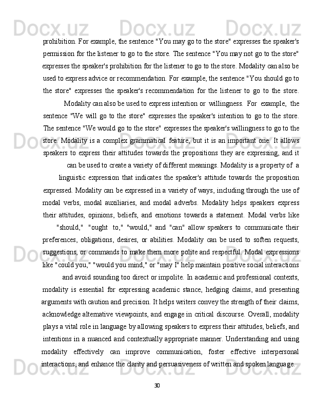 30prohibition.   For   example,   the   sentence   "You   may   go   to   the   store"   expresses   the   speaker's
permission   for   the   listener   to   go   to   the   store.   The   sentence   "You   may   not   go   to   the   store"
expresses the speaker's prohibition for the listener to go to the store. Modality can also be
used   to   express   advice   or   recommendation.   For   example,   the   sentence   "You   should   go   to
the   store"   expresses   the   speaker's   recommendation   for   the   listener   to   go   to   the   store.
Modality   can   also   be   used   to   express   intention   or   willingness.   For   example,   the
sentence   "We   will   go   to   the   store"   expresses   the   speaker's   intention   to   go   to   the   store.
The   sentence   "We   would   go   to   the   store"   expresses   the   speaker's   willingness   to   go   to   the
store.   Modality   is   a   complex   grammatical   feature,   but   it   is   an   important   one.   It   allows
speakers   to   express   their   attitudes   towards   the   propositions   they   are   expressing,   and   it
can   be   used   to   create   a   variety   of   different   meanings.   Modality   is   a   property   of   a
linguistic   expression   that   indicates   the   speaker's   attitude   towards   the   proposition
expressed.   Modality   can   be   expressed   in   a   variety   of   ways,   including   through   the   use   of
modal   verbs,   modal   auxiliaries,   and   modal   adverbs.   Modality   helps   speakers   express
their   attitudes,   opinions,   beliefs,   and   emotions   towards   a   statement.   Modal   verbs   like
"should,"   "ought to,"   "would,"   and   "can"   allow   speakers   to   communicate   their
preferences,   obligations,   desires,   or   abilities.   Modality   can   be   used   to   soften   requests,
suggestions,   or   commands   to   make   them   more   polite   and   respectful.   Modal   expressions
like "could you," "would you mind," or "may I" help maintain positive social interactions
and   avoid   sounding   too   direct   or   impolite.   In   academic   and   professional   contexts,
modality   is   essential   for   expressing   academic   stance,   hedging   claims,   and   presenting
arguments with caution and precision. It helps writers convey the strength of their claims,
acknowledge   alternative   viewpoints,   and   engage   in   critical   discourse.   Overall,   modality
plays   a   vital   role   in   language   by   allowing   speakers   to   express   their   attitudes,   beliefs,   and
intentions   in   a   nuanced   and   contextually   appropriate   manner.   Understanding   and   using
modality effectively can improve communication, foster effective interpersonal
interactions,   and   enhance   the   clarity   and   persuasiveness   of   written   and   spoken   language. 