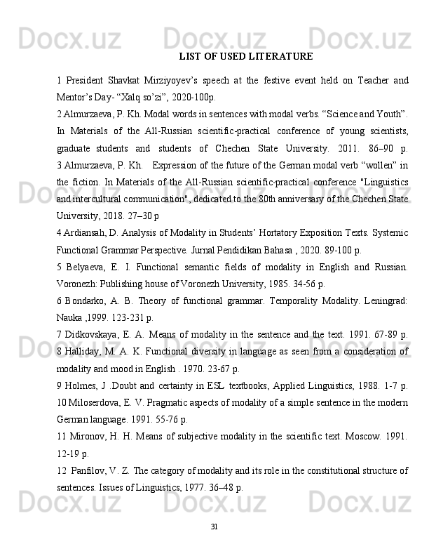 31LIST   OF   USED   LITERATURE
1 President   Shavkat   Mirziyoyev’s   speech   at   the   festive   event   held   on   Teacher   and
Mentor’s Day-   “Xalq   so’zi”,   2020-100p.
2 Almurzaeva, P. Kh. Modal words in sentences with modal verbs. “Science and Youth”.
In   Materials   of   the   All-Russian   scientific-practical   conference   of   young   scientists,
graduate   students     and     students     of     Chechen     State     University.     2011.     86–90     p.
3 Almurzaeva, P. Kh.     Expression of the future of the German modal verb “wollen” in
the   fiction.   In   Materials   of   the   All-Russian   scientific-practical   conference   "Linguistics
and intercultural communication", dedicated to the 80th anniversary of the Chechen State
University,   2018.   27–30   p
4 Ardiansah, D.   Analysis of Modality in Students’ Hortatory Exposition Texts. Systemic
Functional   Grammar Perspective.   Jurnal Pendidikan   Bahasa   ,   2020.   89-100   p.
5 Belyaeva,   E.   I.   Functional   semantic   fields   of   modality   in   English   and   Russian.
Voronezh: Publishing   house   of Voronezh   University,   1985.   34-56   p.
6 Bondarko,   A.   B.   Theory   of   functional   grammar.   Temporality   Modality.   Leningrad:
Nauka   ,1999.   123-231   p.
7 Didkovskaya,   E.   A.   Means   of   modality   in   the   sentence   and   the   text.   1991.   67-89   p.
8   Halliday,   M.   A.   K.   Functional   diversity   in   language   as   seen   from   a   consideration   of
modality   and   mood   in   English   .   1970.   23-67   p.
9   Holmes,   J   .Doubt   and   certainty   in   ESL   textbooks,   Applied   Linguistics,   1988.   1-7   p.
10 Miloserdova, E. V. Pragmatic aspects of modality of a simple sentence in the modern
German language.   1991.   55-76   p.
11 Mironov,  H.  H.  Means  of   subjective   modality  in  the  scientific   text.  Moscow.   1991.
12-19   p.
12 Panfilov, V. Z.   The category of modality and its role in the constitutional structure of
sentences.   Issues   of Linguistics,   1977.   36–48   p.
