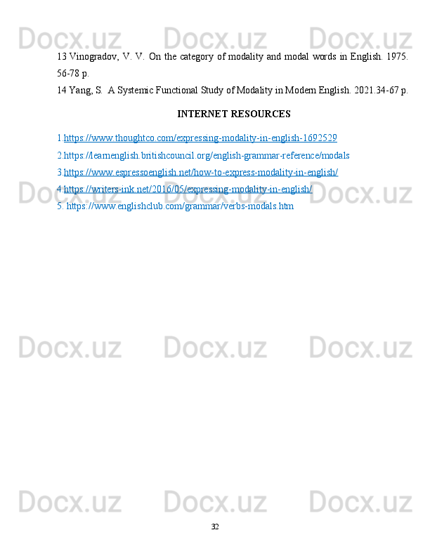 3213 Vinogradov,   V.   V.   On   the   category   of   modality   and   modal   words   in   English.   1975.
56-78   p.
14 Yang,   S.   A   Systemic   Functional   Study   of   Modality   in   Modern   English.   2021.34-67   p.
INTERNET   RESOURCES
1. https://www.thoughtco.com/expressing-modality-in-english-1692529  
2.https://learnenglish.britishcouncil.org/english-grammar-reference/modals  
3. https://www.espressoenglish.net/how-to-express-modality-in-english/  
4. https://writers-ink.net/2016/05/expressing-modality-in-english/
5.   https:// www.englishclub.com/grammar/verbs-modals.htm 