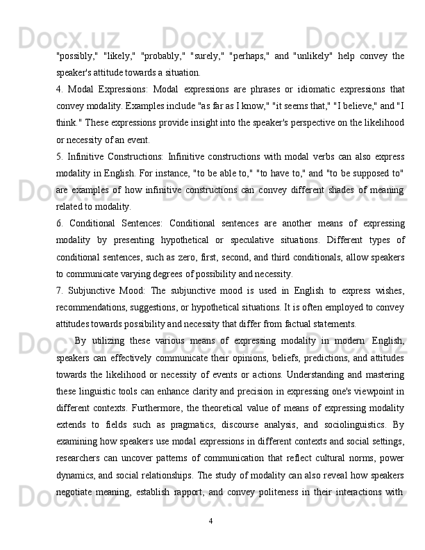 4"possibly,"   "likely,"   "probably,"   "surely,"   "perhaps,"   and   "unlikely"   help   convey   the
speaker's attitude   towards   a   situation.
4. Modal   Expressions:   Modal   expressions   are   phrases   or   idiomatic   expressions   that
convey modality. Examples include "as far as I know," "it seems that," "I believe," and "I
think." These expressions provide insight into the speaker's perspective on the likelihood
or   necessity   of an   event.
5. Infinitive   Constructions:   Infinitive   constructions   with   modal   verbs   can   also   express
modality in English. For instance, "to be able to," "to have to," and "to be supposed to"
are   examples   of   how   infinitive   constructions   can   convey   different   shades   of   meaning
related to   modality.
6. Conditional   Sentences:   Conditional   sentences   are   another   means   of   expressing
modality   by   presenting   hypothetical   or   speculative   situations.   Different   types   of
conditional   sentences,   such   as   zero,   first,   second,   and   third   conditionals,   allow   speakers
to communicate   varying   degrees   of possibility   and   necessity.
7. Subjunctive   Mood:   The   subjunctive   mood   is   used   in   English   to   express   wishes,
recommendations, suggestions, or hypothetical situations. It is often employed to convey
attitudes towards   possibility   and   necessity   that   differ   from   factual statements.
By   utilizing   these   various   means   of   expressing   modality   in   modern   English,
speakers   can   effectively   communicate   their   opinions,   beliefs,   predictions,   and   attitudes
towards   the   likelihood   or   necessity   of   events   or   actions.   Understanding   and   mastering
these linguistic tools can enhance clarity and precision in expressing one's viewpoint in
different   contexts.   Furthermore,   the   theoretical   value   of   means   of   expressing   modality
extends   to   fields   such   as   pragmatics,   discourse   analysis,   and   sociolinguistics.   By
examining how speakers use modal expressions in different contexts and social settings,
researchers   can   uncover   patterns   of   communication   that   reflect   cultural   norms,   power
dynamics, and social relationships. The study of modality can also reveal how speakers
negotiate   meaning,   establish   rapport,   and   convey   politeness   in   their   interactions   with 