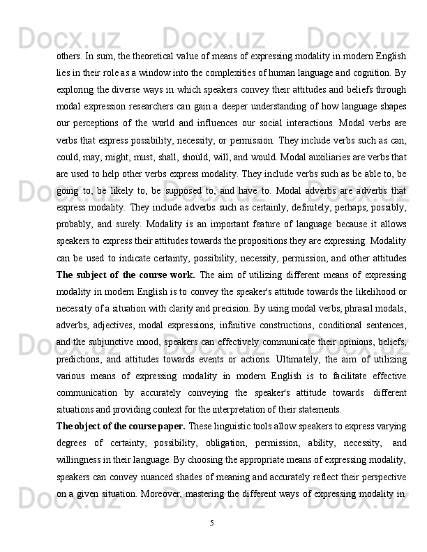 5others. In sum, the theoretical value of means of expressing modality in modern English
lies in their role as a window into the complexities of human language and cognition. By
exploring the diverse ways in which speakers convey their attitudes and beliefs through
modal  expression   researchers   can  gain a  deeper  understanding  of  how  language  shapes
our   perceptions   of   the   world   and   influences   our   social   interactions.   Modal   verbs   are
verbs that express possibility, necessity, or permission. They include verbs such as can,
could, may, might, must, shall, should, will, and would. Modal auxiliaries are verbs that
are used to help other verbs express modality. They include verbs such as be able to, be
going   to,   be   likely   to,   be   supposed   to,   and   have   to.   Modal   adverbs   are   adverbs   that
express  modality.  They  include adverbs  such  as   certainly,  definitely,  perhaps,  possibly,
probably,   and   surely.   Modality   is   an   important   feature   of   language   because   it   allows
speakers to express their attitudes towards the propositions they are expressing. Modality
can   be   used   to   indicate   certainty,   possibility,   necessity,   permission,   and   other   attitudes
The   subject   of   the   course   work.   The   aim   of   utilizing   different   means   of   expressing
modality in modern English is to convey the speaker's attitude towards the likelihood or
necessity of a situation with clarity and precision. By using modal verbs, phrasal modals,
adverbs,   adjectives,   modal   expressions,   infinitive   constructions,   conditional   sentences,
and the subjunctive mood, speakers can effectively communicate their opinions, beliefs,
predictions,   and   attitudes   towards   events   or   actions.   Ultimately,   the   aim   of   utilizing
various   means   of   expressing   modality   in   modern   English   is   to   facilitate   effective
communication   by   accurately   conveying   the   speaker's   attitude   towards   different
situations and   providing context for   the   interpretation of   their   statements.
The object of the course paper.  These linguistic tools allow speakers to express varying
degrees   of   certainty,   possibility,   obligation,   permission,   ability,   necessity,   and
willingness in their language. By choosing the appropriate means of expressing modality,
speakers can convey nuanced shades of meaning and accurately reflect their perspective
on   a   given   situation.   Moreover,   mastering   the   different   ways   of   expressing   modality   in