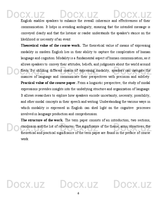 6English   enables   speakers   to   enhance   the   overall   coherence   and   effectiveness   of   their
communication.   It   helps   in   avoiding   ambiguity,   ensuring   that   the   intended   message   is
conveyed clearly and that the listener  or  reader  understands the speaker's  stance on the
likelihood or   necessity   of an   event.
Theoretical   value   of   the   course   work.   The   theoretical   value   of   means   of   expressing
modality   in   modern   English   lies   in   their   ability   to   capture   the   complexities   of   human
language and cognition. Modality is a fundamental aspect of human communication, as it
allows speakers to convey their attitudes, beliefs, and judgments about the world around
them.   By   utilizing   different   means   of   expressing   modality,   speakers   can   navigate   the
nuances   of   language   and   communicate   their   perspectives   with   precision   and   subtlety.
Practical value of the course paper.   From a linguistic perspective, the study of modal
expressions provides insights into the underlying structure and organization of language.
It allows researchers to explore how speakers encode uncertainty, necessity, possibility,
and other modal concepts in their speech and writing. Understanding the various ways in
which   modality   is   expressed   in   English   can   shed   light   on   the   cognitive   processes
involved in   language   production   and   comprehension.
The   structure   of   the   work.   The   term   paper   consists   of   an   introduction,   two   sections,
conclusion and the list of references. The significance of the theme, aims, objectives, the
theoretical and practical significance of the term paper are found in the preface of course
work.