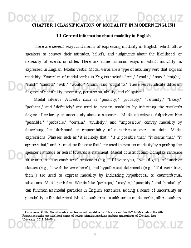 7CHAPTER   I   CLASSIFICATION   OF   MODALITY   IN   MODERN   ENGLISH
1.1 General   information   about modality   in   English
There are several  ways and means of expressing modality in English, which allow
speakers   to   convey   their   attitudes,   beliefs,   and   judgments   about   the   likelihood   or
necessity   of   events   or   states.   Here   are   some   common   ways   in   which   modality   is
expressed in English.   Modal verbs: Modal verbs are a type of auxiliary verb that express
modality. Examples  of   modal  verbs  in  English  include  "can,"  "could,"  "may,"  "might,"
"shall," "should," "will," "would," "must," and "ought to." These verbs indicate different
degrees of   possibility,   necessity,   permission,   ability,   and   obligation 2
.
Modal   adverbs:   Adverbs   such   as   "possibly,"   "probably,"   "certainly,"   "likely,"
"perhaps,"   and   "definitely"   are   used   to   express   modality   by   indicating   the   speaker's
degree   of   certainty   or   uncertainty   about   a   statement.   Modal   adjectives:   Adjectives   like
"possible,"   "probable,"   "certain,"   "unlikely,"   and   "impossible"   convey   modality   by
describing   the   likelihood   or   impossibility   of   a   particular   event   or   state.   Modal
expressions:   Phrases   such   as   "it   is   likely   that,"   "it   is   possible   that,"   "it   seems   that,"   "it
appears that," and "it must be the case that" are used to express modality by signaling the
speaker's attitude or belief towards a statement.   Modal constructions: Complex sentence
structures, such as conditional sentences (e.g., "If I were you, I would go"), subjunctive
clauses (e.g., "I wish he were here"), and hypothetical statements  (e.g., "If it were true,
then.")   are   used   to   express   modality   by   indicating   hypothetical   or   counterfactual
situations.   Modal  particles:  Words   like  "perhaps,"  "maybe,"  "possibly,"  and  "probably"
can   function   as   modal   particles   in   English   sentences,   adding   a   sense   of   uncertainty   or
possibility   to   the   statement.   Modal   auxiliaries:   In   addition   to   modal   verbs,   other   auxiliary
2
 Almurzaeva, P. Kh. Modal words in sentences with modal verbs. “Science and Youth”. In Materials of the All-
Russian scientific-practical conference of young scientists, graduate students and students of Chechen State  
University.   2011. 86–90   p. 