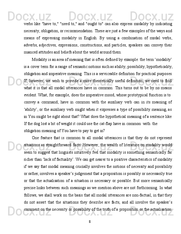8verbs like "have to," "need to," and "ought to" can also express modality by indicating
necessity, obligation, or recommendation. These are just a few examples of the ways and
means   of   expressing   modality   in   English.   By   using   a   combination   of   modal   verbs,
adverbs, adjectives,  expressions,  constructions,  and particles, speakers can convey their
nuanced attitudes   and   beliefs   about   the world around   them.
Modality is an area of meaning that is often defined by example: the term ‘modality’  
is a cover term for a range of semantic notions such as ability, possibility, hypotheticality,  
obligation and imperative   meaning.   This   is a   serviceable   definition   for practical   purposes.  
If,   however,   we   wish   to   provide   a   more   theoretically   useful   definition,   we   need   to   find  
what   it   is   that   all   modal   utterances   have   in   common.   This   turns   out   to   be   by   no   means  
evident.   What, for   example,   does   the   imperative   mood, whose   prototypical   function   is   to  
convey   a   command,   have   in   common   with   the   auxiliary   verb   can   in   its   meaning   of  
‘ability’,   or   the   auxiliary   verb   might   when   it   expresses   a   type   of   possibility   meaning,   as  
in   You   might   be   right   about   that?   What   does   the   hypothetical   meaning   of   a   sentence   like  
If   the   dog   lost   a   bit   of   weight   it   could   use   the   cat-flap   have   in   common   with   the  
obligation meaning   of You   have   to   pay   to   get   in?
One   feature   that   is   common   to   all   modal   utterances   is   that   they   do   not   represent
situations as straightforward facts. However, the wealth of literature on modality would
seem to suggest that linguists intuitively feel that modality is something semantically far
richer than ‘lack of factuality’. We can get nearer to a positive characteristics of modality
if   we   say   that   modal   meaning   crucially   involves   the   notions   of   necessity   and   possibility
or rather, involves a speaker’s judgement that a proposition is possibly or necessarily true
or   that   the   actualisation   of   a   situation   is   necessary   or   possible.   But   more   semantically
precise links between such meanings as we mention above are not forthcoming. In what
follows, we shall work on the basis that all modal utterances are non-factual, in that they
do   not   assert   that   the   situations   they   describe   are   facts,   and   all   involve   the   speaker’s
comment   on   the   necessity   or   possibility   of   the   truth   of   a   proposition   or   the   actualisation