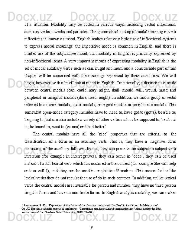 9of   a   situation.   Modality   may   be   coded   in   various   ways,   including   verbal   inflections,
auxiliary verbs, adverbs and particles. The grammatical coding of modal meaning in verb
inflections   is   known   as   mood.   English   makes   relatively   little   use   of   inflectional   systems
to   express   modal   meanings:   the   imperative   mood   is   common   in   English,   and   there   is
limited use of the subjunctive mood, but  modality in English is primarily expressed  by
non-inflectional items. A very important means of expressing modality in English is the
set of modal auxiliary verbs such as can, might and must, and a considerable part of this
chapter   will   be   concerned   with   the   meanings   expressed   by   these   auxiliaries.   We   will
begin, however, with a brief look at mood in English. Traditionally, a distinction is made
between   central   modals   (can,   could,   may,   might,   shall,   should,   will,   would,   must)   and
peripheral or marginal modals (dare, need, ought). In addition, we find a group of verbs
referred to as semi-modals, quasi-modals, emergent modals or periphrastic modals. This
somewhat open-ended category includes have to, need to, have got to (gotta), be able to,
be going to, but can also include a variety of other verbs such as be supposed to, be about
to,   be bound   to,   want   to   (wanna)   and   had   better 3
.
The   central   modals   have   all   the   ‘nice’   properties   that   are   criterial   to   the
classification   of   a   form   as   an   auxiliary   verb.   That   is,   they   have   a   negative   form
consisting of the auxiliary followed by not, they can precede the subject in subject-verb
inversion   (for   example   in   interrogatives),   they   can   occur   in   ‘code’,   they   can   be   used
instead of a full lexical verb which has occurred in the context (for example She will help
and   so   will   I),   and   they   can   be   used   in   emphatic   affirmation.   This   means   that   unlike
lexical verbs they do not require the use of do in such contexts. In addition, unlike lexical
verbs the central modals are invariable for person and number, they have no third person
singular   forms   and   have   no   non-finite   forms.   In   English   analytic   modality,   we   can   make
3
  Almurzaeva,   P.   Kh.   Expression   of   the   future   of   the   German   modal   verb   “wollen”   in   the   fiction.   In   Materials   of  
the   All-Russian scientific-practical conference "Linguistics and intercultural communication", dedicated to the 80th  
anniversary   of   the Chechen   State University, 2018.   27–30   p. 