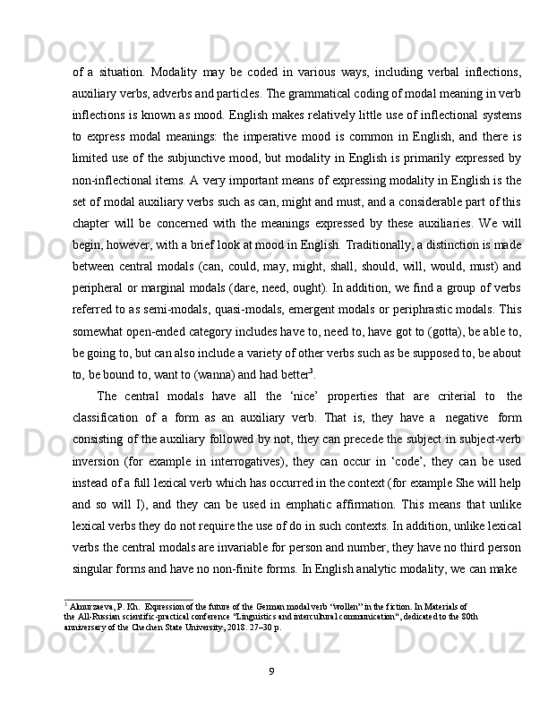 9of   a   situation.   Modality   may   be   coded   in   various   ways,   including   verbal   inflections,
auxiliary verbs, adverbs and particles. The grammatical coding of modal meaning in verb
inflections   is   known   as   mood.   English   makes   relatively   little   use   of   inflectional   systems
to   express   modal   meanings:   the   imperative   mood   is   common   in   English,   and   there   is
limited use of the subjunctive mood, but  modality in English is primarily expressed  by
non-inflectional items. A very important means of expressing modality in English is the
set of modal auxiliary verbs such as can, might and must, and a considerable part of this
chapter   will   be   concerned   with   the   meanings   expressed   by   these   auxiliaries.   We   will
begin, however, with a brief look at mood in English. Traditionally, a distinction is made
between   central   modals   (can,   could,   may,   might,   shall,   should,   will,   would,   must)   and
peripheral or marginal modals (dare, need, ought). In addition, we find a group of verbs
referred to as semi-modals, quasi-modals, emergent modals or periphrastic modals. This
somewhat open-ended category includes have to, need to, have got to (gotta), be able to,
be going to, but can also include a variety of other verbs such as be supposed to, be about
to,   be bound   to,   want   to   (wanna)   and   had   better 3
.
The   central   modals   have   all   the   ‘nice’   properties   that   are   criterial   to   the
classification   of   a   form   as   an   auxiliary   verb.   That   is,   they   have   a   negative   form
consisting of the auxiliary followed by not, they can precede the subject in subject-verb
inversion   (for   example   in   interrogatives),   they   can   occur   in   ‘code’,   they   can   be   used
instead of a full lexical verb which has occurred in the context (for example She will help
and   so   will   I),   and   they   can   be   used   in   emphatic   affirmation.   This   means   that   unlike
lexical verbs they do not require the use of do in such contexts. In addition, unlike lexical
verbs the central modals are invariable for person and number, they have no third person
singular   forms   and   have   no   non-finite   forms.   In   English   analytic   modality,   we   can   make
3
  Almurzaeva,   P.   Kh.   Expression   of   the   future   of   the   German   modal   verb   “wollen”   in   the   fiction.   In   Materials   of  
the   All-Russian scientific-practical conference "Linguistics and intercultural communication", dedicated to the 80th  
anniversary   of   the Chechen   State University, 2018.   27–30   p.
