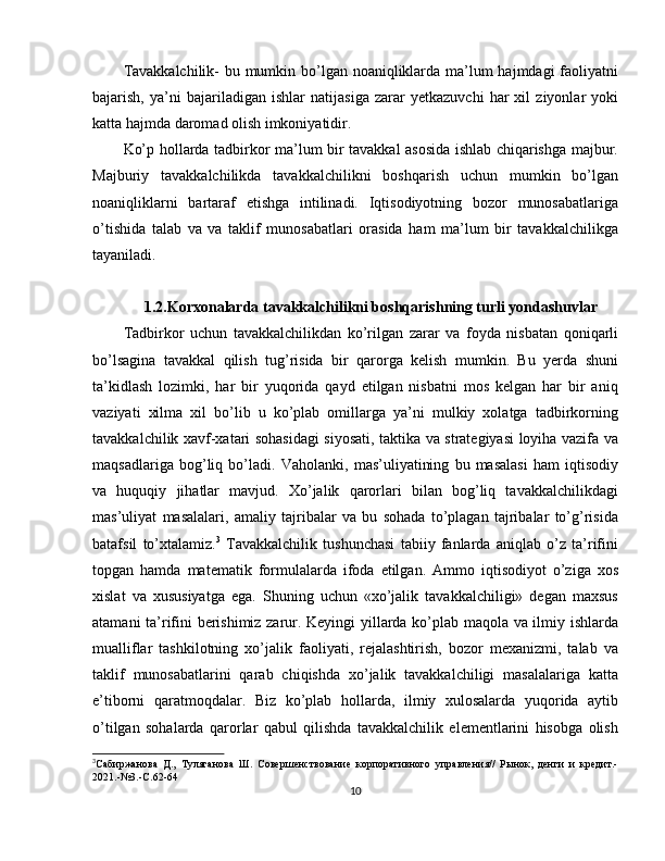 Tavakkalchilik-  bu mumkin bo’lgan noaniqliklarda ma’lum hajmdagi faoliyatni
bajarish,   ya’ni   bajariladigan   ishlar   natijasiga   zarar   yetkazuvchi   har   xil   ziyonlar   yoki
katta hajmda daromad olish imkoniyatidir.
Ko’p hollarda tadbirkor ma’lum bir tavakkal asosida ishlab chiqarishga majbur.
Majburiy   tavakkalchilikda   tavakkalchilikni   boshqarish   uchun   mumkin   bo’lgan
noaniqliklarni   bartaraf   etishga   intilinadi.   Iqtisodiyotning   bozor   munosabatlariga
o’tishida   talab   va   va   taklif   munosabatlari   orasida   ham   ma’lum   bir   tavakkalchilikga
tayaniladi.
1.2.Korxonalarda tavakkalchilikni boshqarishning turli yondashuvlar
Tadbirkor   uchun   tavakkalchilikdan   ko’rilgan   zarar   va   foyda   nisbatan   qoniqarli
bo’lsagina   tavakkal   qilish   tug’risida   bir   qarorga   kelish   mumkin.   Bu   yerda   shuni
ta’kidlash   lozimki,   har   bir   yuqorida   qayd   etilgan   nisbatni   mos   kelgan   har   bir   aniq
vaziyati   xilma   xil   bo’lib   u   ko’plab   omillarga   ya’ni   mulkiy   xolatga   tadbirkorning
tavakkalchilik xavf-xatari sohasidagi siyosati, taktika va strategiyasi loyiha vazifa va
maqsadlariga   bog’liq   bo’ladi.   Vaholanki,   mas’uliyatining   bu   masalasi   ham   iqtisodiy
va   huquqiy   jihatlar   mavjud.   Xo’jalik   qarorlari   bilan   bog’liq   tavakkalchilikdagi
mas’uliyat   masalalari,   amaliy   tajribalar   va   bu   sohada   to’plagan   tajribalar   to’g’risida
batafsil   to’xtalamiz. 3
  Tavakkalchilik   tushunchasi   tabiiy   fanlarda   aniqlab   o’z   ta’rifini
topgan   hamda   matematik   formulalarda   ifoda   etilgan.   Ammo   iqtisodiyot   o’ziga   xos
xislat   va   xususiyatga   ega.   Shuning   uchun   «xo’jalik   tavakkalchiligi»   degan   maxsus
atamani ta’rifini berishimiz zarur. Keyingi yillarda ko’plab maqola va ilmiy ishlarda
mualliflar   tashkilotning   xo’jalik   faoliyati,   rejalashtirish,   bozor   mexanizmi,   talab   va
taklif   munosabatlarini   qarab   chiqishda   xo’jalik   tavakkalchiligi   masalalariga   katta
e’tiborni   qaratmoqdalar.   Biz   ko’plab   hollarda,   ilmiy   xulosalarda   yuqorida   aytib
o’tilgan   sohalarda   qarorlar   qabul   qilishda   tavakkalchilik   elementlarini   hisobga   olish
3
Сабиржанова   Д.,   Туляганова   Ш.   Совершенствование   корпоративного   управления//   Рынок,   денги   и   кредит.-
2021.-№3.-С.62-64
10 