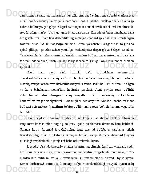 zarurligini va xatto uni maqsadga muvofikligini qayd etilgashini ko’zatdik. Aksariyat
mualliflar   texnikaviy   va   xo’jalik   qarorlarini   qabul   qilishni   tavakkalchiliksiz   amalga
oshirib bo’lmaydigan g’oyani ilgari surmoqdalar chunki tavakkalchilikni tan olmaslik,
rivojlanishga sun’iy to’siq qo’ygan bilan barobardir. Biz ishlari bilan tanishgan yana
bir   guruh   mualliflar:   tavakkalchilikning   mohiyati-maqsadiga   erishishda   ko’riladigan
zararda   emas.   Balki   maqsadga   erishish   uchun   yo’nalishni   o’zgartirish   to’g’risida
qabul  qilingan  qarorlar  uchun  yaratilgan imkoniyatda  degan  g’oyani   ilgari   suradilar.
Tavakakalchilik   tushunchasini   ko’rinishi   mumkin   bo’lgan   zarar   imkoniyati   darajada
tor ma’noda talqin qilinishi uni iqtisodiy sohada to’g’ri qo’llanilishini ancha cheklab
qo’yadi.
Shuni     ham     qayd     etish     lozimki,     ba’zi     iqtisodchilar     so’zma-so’z
«tavakkalchilik»   va   «noaniqlik»   terminlar   tushunchalari   orasidagi   farqni   izlashadi.
Noaniq   vaziyatlardan   tavakkalchilik   vaziyati   sifatida   sodir   bo’lishi   ehtimoli   bo’lgan
va   hatto   baholangan   noma’lum   hodisalar   qaraladi.   Ayni   paytda   sodir   bo’lishi
ehtimolini   oldindan   bilmagan   noaniq   vaziyatlar   endi   biz   an’anaviy   usullar   bilan
bartaraf   etolmagan   vaziyatlarni   -   «noaniqlik»   deb   ataymiz.   Bundan     ancha   mashhur
bo’lgani «vis major» (yengilmas to’siq) bo’lib, uning sodir bo’lishi hamma vaqt to’la
tasodifdir.
Shuni qayd etish lozimki, rejalashtirilgan kelgusi  natijalardan chekinish hamma
vaqt   zarar   ko’rish   bilan   bog’liq   bo’lmay,   goho   qo’shimcha   daromad   ham   keltiradi.
Shunga   ko’ra   daromad   tavakkalchiligi   ham   mavjud   bo’lib,   u   xarajatlar   qilish
tavakkalchiligi   bilan   bir   katorda   namoyon   bo’ladi   va   qo’shimcha   daromad   (foyda)
olishdagi tavakkalchilik darajasini baholash imkonini beradi.
Iqtisodiy o’sishda tasodifiy omillar ta’sirini tan olinishi, kutilgan vaziyatni sodir
bo’lishini orqaga surishi, yoki uni mazmun-mohiyatini o’zgartirishi mumkinki, u o’z-
o’zidan   kun   tartibiga,   xo’jalik   tavakkalchiligi   muammolarini   qo’yadi.   Iqtisodiyotni
davlat   boshqaruvi   sharoitida   2   turdagi   xo’jalik   tavakkalchiligi   mavjud,   aynan   xalq
11 