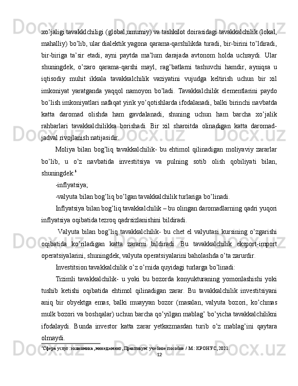 xo’jaligi tavakklchiligi (global,umumiy) va tashkilot doirasidagi tavakkalchilik (lokal,
mahalliy) bo’lib, ular dialektik yagona qarama-qarshilikda turadi, bir-birini to’ldiradi,
bir-biriga   ta’sir   etadi,   ayni   paytda   ma’lum   darajada   avtonom   holda   uchraydi.   Ular
shuningdek,   o’zaro   qarama-qarshi   mayl,   rag’batlarni   tashuvchi   hamdir,   ayniqsa   u
iqtisodiy   muhit   ikkala   tavakkalchilik   vaziyatini   vujudga   keltirish   uchun   bir   xil
imkoniyat   yaratganda   yaqqol   namoyon   bo’ladi.   Tavakkalchilik   elementlarini   paydo
bo’lish imkoniyatlari nafaqat yirik yo’qotishlarda ifodalanadi, balki birinchi navbatda
katta   daromad   olishda   ham   gavdalanadi,   shuning   uchun   ham   barcha   xo’jalik
rahbarlari   tavakkalchilikka   borishadi.   Bir   xil   sharoitda   olinadigan   katta   daromad-
jadval rivojlanish natijasidir.
Moliya   bilan   bog’liq   tavakkalchilik-   bu   ehtimol   qilinadigan   moliyaviy   zararlar
bo’lib,   u   o’z   navbatida   investitsiya   va   pulning   sotib   olish   qobiliyati   bilan,
shuningdek: 4
-inflyatsiya;
-valyuta bilan bog’liq bo’lgan tavakkalchilik turlariga bo’linadi.
Inflyatsiya bilan bog’liq tavakkalchilik – bu olingan daromadlarning qadri yuqori
inflyatsiya oqibatida tezroq qadrsizlanishini bildiradi.
  Valyuta   bilan   bog’liq   tavakkalchilik-   bu   chet   el   valyutasi   kursining   o’zgarishi
oqibatida   ko’riladigan   katta   zararni   bildiradi.   Bu   tavakkalchilik   eksport-import
operatsiyalarini, shuningdek, valyuta operatsiyalarini baholashda o’ta zarurdir.
Investitsion tavakkalchilik o’z o’rnida quyidagi turlarga bo’linadi:
Tizimli   tavakkalchilik-   u   yoki   bu   bozorda   konyukturaning   yomonlashishi   yoki
tushib   ketishi   oqibatida   ehtimol   qilinadigan   zarar.   Bu   tavakkalchilik   investitsiyani
aniq   bir   obyektga   emas,   balki   muayyan   bozor   (masalan,   valyuta   bozori,   ko’chmas
mulk bozori va boshqalar) uchun barcha qo’yilgan mablag’ bo’yicha tavakkalchilikni
ifodalaydi.   Bunda   investor   katta   zarar   yetkazmasdan   turib   o’z   mablag’ini   qaytara
olmaydi.
4
Сфepa услуг: экoнoмикa, мeнeджмeнт, Пpaктикyм: yчeбнoe пocoбиe / М.: KРOНУС, 2021.
12 