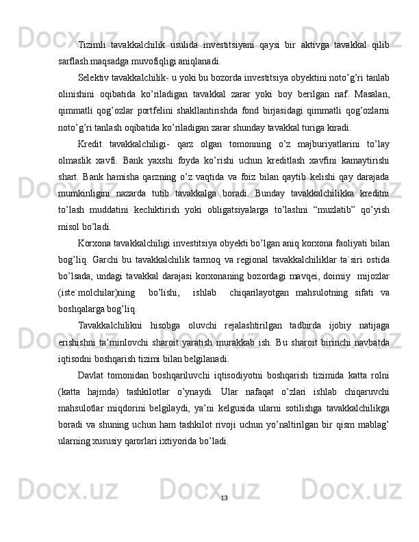 Tizimli   tavakkalchilik   usulida   investitsiyani   qaysi   bir   aktivga   tavakkal   qilib
sarflash maqsadga muvofiqligi aniqlanadi.
Selektiv tavakkalchilik- u yoki bu bozorda investitsiya obyektini noto’g’ri tanlab
olinishini   oqibatida   ko’riladigan   tavakkal   zarar   yoki   boy   berilgan   naf.   Masalan,
qimmatli   qog’ozlar   portfelini   shakllantirishda   fond   birjasidagi   qimmatli   qog’ozlarni
noto’g’ri tanlash oqibatida ko’riladigan zarar shunday tavakkal turiga kiradi.
Kredit   tavakkalchiligi-   qarz   olgan   tomonning   o’z   majburiyatlarini   to’lay
olmaslik   xavfi.   Bank   yaxshi   foyda   ko’rishi   uchun   kreditlash   xavfini   kamaytirishi
shart.   Bank   hamisha   qarzning   o’z   vaqtida   va   foiz   bilan   qaytib   kelishi   qay   darajada
mumkinligini   nazarda   tutib   tavakkalga   boradi.   Bunday   tavakkalchilikka   kreditni
to’lash   muddatini   kechiktirish   yoki   obligatsiyalarga   to’lashni   “muzlatib”   qo’yish
misol bo’ladi.
Korxona tavakkalchiligi investitsiya obyekti bo’lgan aniq korxona faoliyati bilan
bog’liq.   Garchi   bu   tavakkalchilik   tarmoq   va   regional   tavakkalchiliklar   ta`siri   ostida
bo’lsada,   undagi   tavakkal   darajasi   korxonaning   bozordagi   mavqei,   doimiy     mijozlar
(iste`molchilar)ning     bo’lishi,     ishlab     chiqarilayotgan   mahsulotning   sifati   va
boshqalarga bog’liq.
Tavakkalchilikni   hisobga   oluvchi   rejalashtirilgan   tadbirda   ijobiy   natijaga
erishishni   ta’minlovchi   sharoit   yaratish   murakkab   ish.   Bu   sharoit   birinchi   navbatda
iqtisodni boshqarish tizimi bilan belgilanadi.
Davlat   tomonidan   boshqariluvchi   iqtisodiyotni   boshqarish   tizimida   katta   rolni
(katta   hajmda)   tashkilotlar   o’ynaydi.   Ular   nafaqat   o’zlari   ishlab   chiqaruvchi
mahsulotlar   miqdorini   belgilaydi,   ya’ni   kelgusida   ularni   sotilishga   tavakkalchilikga
boradi  va   shuning  uchun  ham  tashkilot   rivoji   uchun  yo’naltirilgan  bir   qism  mablag’
ularning xususiy qarorlari ixtiyorida bo’ladi.
13 