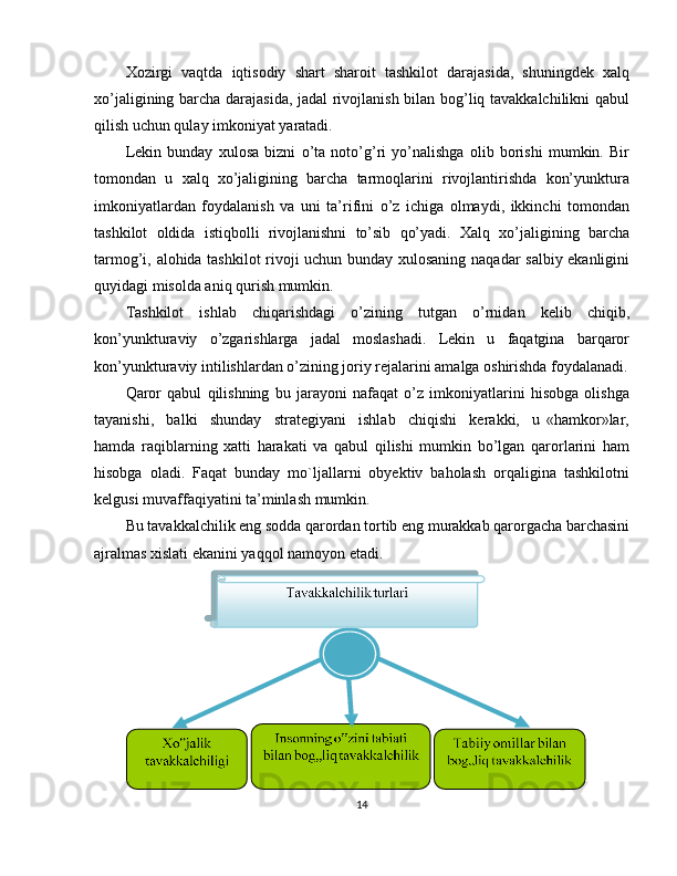 Xozirgi   vaqtda   iqtisodiy   shart   sharoit   tashkilot   darajasida,   shuningdek   xalq
xo’jaligining barcha darajasida, jadal rivojlanish bilan bog’liq tavakkalchilikni qabul
qilish uchun qulay imkoniyat yaratadi.
Lekin   bunday   xulosa   bizni   o’ta   noto’g’ri   yo’nalishga   olib   borishi   mumkin.   Bir
tomondan   u   xalq   xo’jaligining   barcha   tarmoqlarini   rivojlantirishda   kon’yunktura
imkoniyatlardan   foydalanish   va   uni   ta’rifini   o’z   ichiga   olmaydi,   ikkinchi   tomondan
tashkilot   oldida   istiqbolli   rivojlanishni   to’sib   qo’yadi.   Xalq   xo’jaligining   barcha
tarmog’i, alohida tashkilot rivoji uchun bunday xulosaning naqadar salbiy ekanligini
quyidagi misolda aniq qurish mumkin.
Tashkilot   ishlab   chiqarishdagi   o’zining   tutgan   o’rnidan   kelib   chiqib,
kon’yunkturaviy   o’zgarishlarga   jadal   moslashadi.   Lekin   u   faqatgina   barqaror
kon’yunkturaviy intilishlardan o’zining joriy rejalarini amalga oshirishda foydalanadi.
Qaror   qabul   qilishning   bu   jarayoni   nafaqat   o’z   imkoniyatlarini   hisobga   olishga
tayanishi,     balki     shunday     strategiyani     ishlab     chiqishi     kerakki,     u   «hamkor»lar,
hamda   raqiblarning   xatti   harakati   va   qabul   qilishi   mumkin   bo’lgan   qarorlarini   ham
hisobga   oladi.   Faqat   bunday   mo`ljallarni   obyektiv   baholash   orqaligina   tashkilotni
kelgusi muvaffaqiyatini ta’minlash mumkin.
Bu tavakkalchilik eng sodda qarordan tortib eng murakkab qarorgacha barchasini
ajralmas xislati ekanini yaqqol namoyon etadi. 
14  