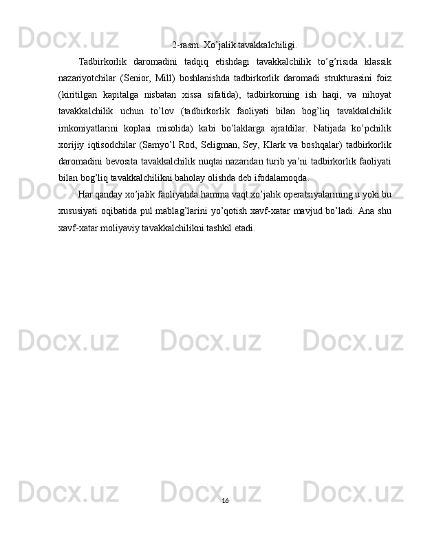 2-rasm. Xo’jalik tavakkalchiligi.
Tadbirkorlik   daromadini   tadqiq   etishdagi   tavakkalchilik   to’g’risida   klassik
nazariyotchilar   (Senior,   Mill)   boshlanishda   tadbirkorlik   daromadi   strukturasini   foiz
(kiritilgan   kapitalga   nisbatan   xissa   sifatida),   tadbirkorning   ish   haqi,   va   nihoyat
tavakkalchilik   uchun   to’lov   (tadbirkorlik   faoliyati   bilan   bog’liq   tavakkalchilik
imkoniyatlarini   koplasi   misolida)   kabi   bo’laklarga   ajratdilar.   Natijada   ko’pchilik
xorijiy   iqtisodchilar   (Samyo’l   Rod,   Seligman,   Sey,   Klark   va   boshqalar)   tadbirkorlik
daromadini bevosita tavakkalchilik nuqtai nazaridan turib ya’ni tadbirkorlik faoliyati
bilan bog’liq tavakkalchilikni baholay olishda deb ifodalamoqda.
Har qanday xo’jalik faoliyatida hamma vaqt xo’jalik operatsiyalarining u yoki bu
xususiyati  oqibatida pul mablag’larini  yo’qotish xavf-xatar mavjud bo’ladi. Ana shu
xavf-xatar moliyaviy tavakkalchilikni tashkil etadi.
16