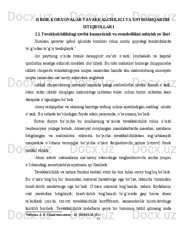 II BOB. KORXONALAR TAVAKKALCHILIGI VA UNI BOSHQARISH
ISTIQBOLLARI
2.1.Tavakkalchilikdagi xavfni kamaytirish va rentabellikni oshirish yo`llari
Xususan   qarorlar   qabul   qilishda   bozorlar   rolini   usishi   quyidagi   kuzatishlarda
to’g’ridan to’g’ri tasdiqlaydi: 5
-bir   paytning   o’zida   texnik   taraqqiyot   sur’ati   o’sadi,   loyihalash   va   kapital
qurilishni amalga oshirish muddati cho’ziladi. Bu toki mahsulot bozorga chiqquncaha
ishlab chiqarish texnikalogiyasi  nuqtai nazaridan hamda shu mahsulotning xususyati
nuqtai nazaridan ma’naviy eskirishni anglatadi.
-ishlab   chiqarishning   umumiy   hajmida   yangi   mahsulotlar   ulushi   doimo   o’sadi,
lekin   oldin   ishlab   chiqilgan   mahsulotga   nisbatan   bular   uchun   bozor   nisbatan   kam
darajada o’rganilgan bo’ladi.
-ilmiy tadqiqotlar va ularning hayotga tadbiqi uchun ajratiladigan mablag’ ulushi
o’sadi. Bu sohada ko’riladigan foyda sekin jarayonda, o’ta noaniq bo’ladi.
Butun   dunyo   bo’yicha   bu   omillarning   ta’sirida   tavakkalchilik   rolini   o’sish
tendensiyasi   yuzaga   keladi.   Aksariyat   rivojlangan   mamlakatlarda   masalan,   narxlarni
belgilangan   va   mahsulotni   eskirishi   bo’yicha   tavakkalchilikdan   sug’urtalanish
maqsadida   o’lchami   tarmoqlar   bo’yicha   o’zaro   farqlashuvchi   zahira   (rezerv)   fondi
tashkil etiladi.
-Jihoz   asbob   uskunalarni   ma’naviy   eskirishiga   tenglashtiruvchi   ancha   yuqori
o’lchamdagi amortizatsiya ajratmasi qo’llaniladi.
Tavakkalchilik va zahira fondini tashkil etish bir-biri bilan uzviy bog’liq bo’ladi.
Bu   o’zaro   bog’liq   bir   tomondan   material   harakterga   ega   bo’lsa,   ikkinchi   tomondan
hisob-kitob   xarakteriga   ega   bo’ladi.   O’zaro   material   bog’lanish-   zahira   foydalarini
real   yaratishni   belgilaydi,   hisob-kitob   bog’lanish   to’g’risida   gap   borsa   shuni
ta’kidlash   joiz-ki,   tez-tez   tavakkalchilik   koeffitsenti,   samaradorlik   hisob-kitobiga
kiritilib   boriladi.   Tavakkalchilik   xislatlarni   qaysi   bir   tomonini   tahlil   qilmang   unda
5
Рaйчeнкo A. В. Общий менежмент. - М.: ИНФРA-M, 2022.
17