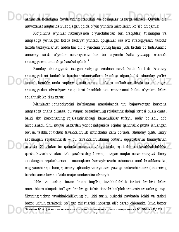 natijasida   keladigan   foyda   uning   stabilligi   va   boshqalar   nazarga   olinadi.   Quyida   biz
muvozanat nuqtasidan uzoqlagan qoida o’yin yuritish misollarini ko’rib chiqamiz.
Ko’pincha   o’yinlar   nazariyasida   o’yinchilardan   biri   (raqiblar)   tushingan   va
maqsadga   yo’nalgan   holda   faoliyat   yuritadi   qolganlar   esa   o’z   strategiyasini   tasodif
tarzda tanlaydilar.Bu holda har bir o’yinchini yutuq hajmi juda kichik bo’ladi.Ammo
umumiy   xolda   o’yinlar   nazariyasida   har   bir   o’yinchi   katta   yutuqqa   erishish
strategiyasini tanlashga harakat qiladi. 6
Bunday   strategiyada   istagan   natijaga   erishish   xavfi   katta   bo’ladi.   Bunday
strategiyalarni   tanlashda   barcha   imkoniyatlarni   hisobga   olgan   holda   shunday   yo’lni
tanlash   kerakki   unda   raqibning   xatti-harakati   o’zaro   bo’ladigan   foyda   bu   tanlangan
strategiyadan   olinadigan   natijalarni   hisoblab   uni   muvozanat   holat   o’yinlari   bilan
solishtirib ko’rish zarur.
Mamlakat   iqtisodiyotini   ko’zlangan   masalalarida   uni   bajarayotgan   korxona
maqsadga erisha olmasa, bu yuqori organlarning rejalashtirishdagi xatosi bilan emas,
balki   shu   korxonaning   rejalashtirishdagi   kamchiliklar   tufayli   sodir   bo’ladi,   deb
hisoblanadi.   Shu   nuqtai   nazardan   yondoshilganida   rejalar   qanchalik   puxta   ishlangan
bo’lsa,   tashkilot   uchun   tavakkalchilik   shunchalik   kam   bo’ladi.   Shunday   qilib,   ilmiy
asoslangan   rejalashtirish   –   bu   tavakkalchilikning   xatarli   oqqibatlarini   kamaytirish
usulidir.   Shu   bilan   bir   qatorda   maxsus   adabiyotlarda,   rejalashtirish   tavakkalchilikka
qarshi   kurash   vositasi   deb   qaralmasligi   lozim,   -   degan   nuqtai   nazar   mavjud.   Ilmiy
asoslangan   rejalashtirish   –   noaniqlarni   kamaytiruvchi   ishonchli   omil   hisoblansada,
eng yaxshi   reja  ham, ijtimoiy iqtisodiy  vaziyatdan  yuzaga  keluvchi   noaniqliklarning
barcha unsurlarini o’zida mujassamlashtira olmaydi.
Ichki   va   tashqi   bozor   bilan   bog’liq   tavakkalchilik   turlari   bir-biri   bilan
mustahkam aloqada bo’lgan, bir biriga ta’sir etuvchi ko’plab umumiy unsurlarga ega.
Shuning   uchun   tavakkalchilikning   bu   ikki   turini   birinchi   navbatda   ichki   va   tashqi
bozor uchun xarakterli bo’lgan xislatlarini inobatga olib qarab chiqamiz. Ichki bozor
6
Рeвянинa М. A. финaнcoвaя aктивнocть и cтoимocть кoмпaнии: acпeкты плaниpoвaния. - М.: OMeгa - Л, 2023.
19 